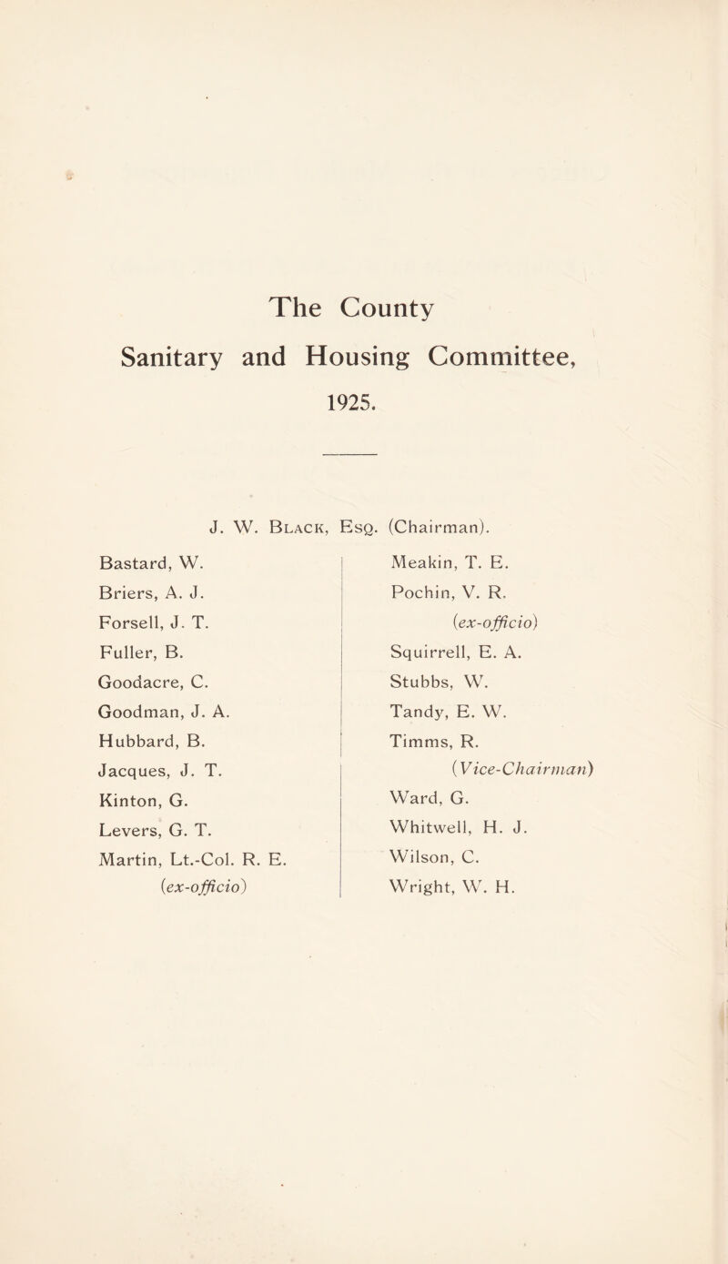 The County Sanitary and Housing Committee, 1925. J. W. Black, Esq. (Chairman). Bastard, W. Briers, A. J. Forsetl, J. T. Fuller, B. Goodacre, C. Goodman, J. A. Hubbard, B. Jacques, J. T. Kinton, G. Levers, G. T. Martin, Lt.-Col. R. E. (<ex-officio) Meakin, T. E. Pochin, V. R, (<ex-officio) Squirrell, E. A. Stubbs, W. Tandy, E. W. Timms, R. (Vice-Chairman) Ward, G. Whitwell, H. J. Wilson, C. Wright, W. H.