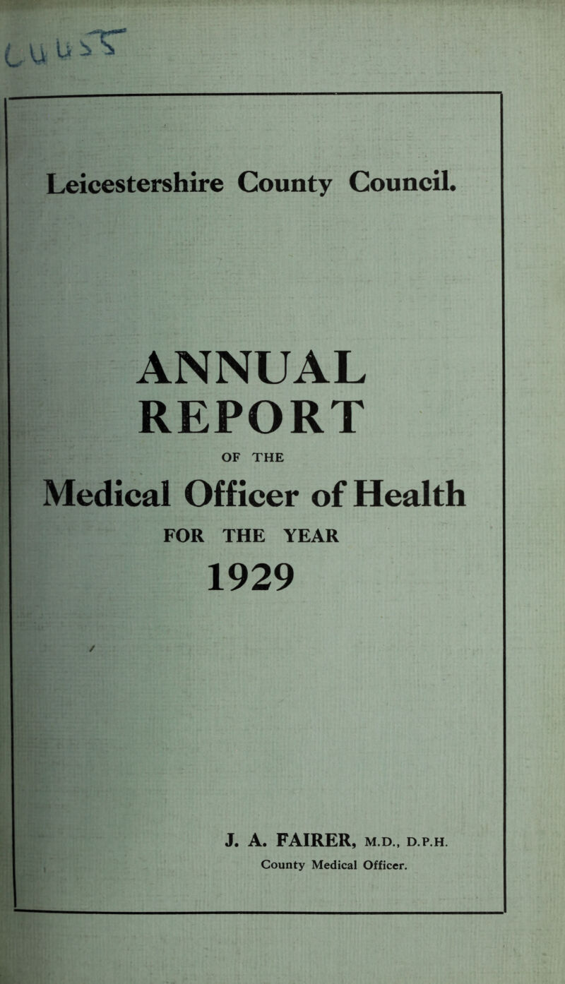 Leicestershire County Council. ANNUAL REPORT OF THE Medical Officer of Health FOR THE YEAR 1929 J. A. FAIRER, m.d., d.p.h. County Medical Officer.