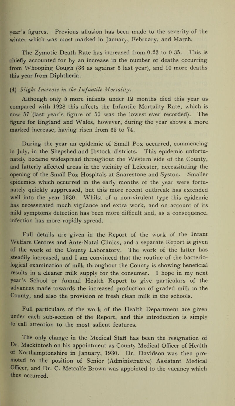 year’s figures. Previous allusion has been made to the severity of the winter which was most marked in January, February, and March. The Zymotic Death Rate has increased from 0.23 to 0.35. This is chiefly accounted for by an increase in the number of deaths occurring from Whooping Cough (36 as against 5 last year), and 10 more deaths this year from Diphtheria. (4) Slight Increase m the Infantile Mortality. Although only 5 more infants under 12 months died this year as compared with 1928 this affects the Infantile Mortality Rate, which is now 57 (last year’s figure of 55 was the lowest ever recorded). The figure for England and Wales, however, during the year shows a more marked increase, having risen from 65 to 74. During the year an epidemic of Small Pox occurred, commencing in July, in the Shepshed and Ibstock districts. This epidemic unfortu¬ nately became widespread throughout the Western side of the County, and latterly affected areas in the vicinity of Leicester, necessitating the opening of the Small Pox Hospitals at Snarestone and Syston. Smaller epidemics which occurred in the early months of the year were fortu¬ nately quickly suppressed, but this more recent outbreak has extended well into the year 1930. Whilst of a non-virulent type this epidemic has necessitated much vigilance and extra work, and on account of its mild symptoms detection has been more difficult and, as a consequence, infection has more rapidly spread. Full details are given in the Report of the work of the Infant Welfare Centres and Ante-Natal Clinics, and a separate Report is given of the work of the County Laboratory. The work of the latter has steadily increased, and I am convinced that the routine of the bacterio¬ logical examination of milk throughout the County is showing beneficial results in a cleaner milk supply for the consumer. I hope in my next year’s School or Annual Health Report to give particulars of the advances made towards the increased production of graded milk in the County, and also the provision of fresh clean milk in the schools. Full particulars of the work of the Health Department are given under each sub-section of the Report, and this introduction is simply to call attention to the most salient features. The only change in the Medical Staff has been the resignation of Dr. Mackintosh on his appointment as County Medical Officer of Health of Northamptonshire in January, 1930. Dr. Davidson was then pro¬ moted to the position of Senior (Administrative) Assistant Medical Officer, and Dr. C. Metcalfe Brown was appointed to the vacancy which thus occurred.