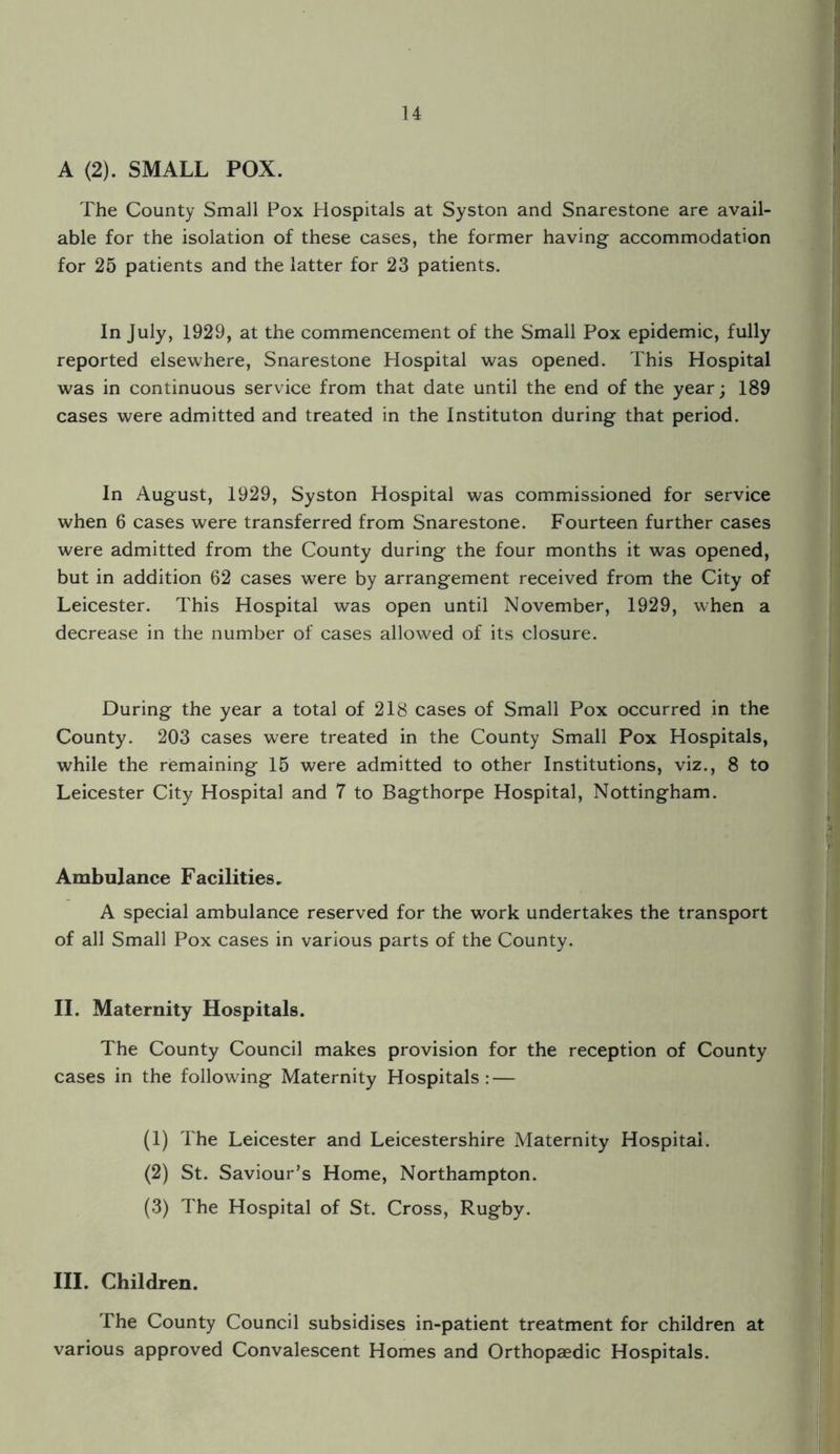 A (2). SMALL POX. The County Small Pox Hospitals at Syston and Snarestone are avail¬ able for the isolation of these cases, the former having accommodation for 25 patients and the latter for 23 patients. In July, 1929, at the commencement of the Small Pox epidemic, fully reported elsewhere, Snarestone Hospital was opened. This Hospital was in continuous service from that date until the end of the year; 189 cases were admitted and treated in the Instituton during that period. In August, 1929, Syston Hospital was commissioned for service when 6 cases were transferred from Snarestone. Fourteen further cases were admitted from the County during the four months it was opened, but in addition 62 cases were by arrangement received from the City of Leicester. This Hospital was open until November, 1929, when a decrease in the number of cases allowed of its closure. During the year a total of 218 cases of Small Pox occurred in the County. 203 cases were treated in the County Small Pox Hospitals, while the remaining 15 were admitted to other Institutions, viz., 8 to Leicester City Hospital and 7 to Bagthorpe Hospital, Nottingham. Ambulance Facilities. A special ambulance reserved for the work undertakes the transport of all Small Pox cases in various parts of the County. II. Maternity Hospitals. The County Council makes provision for the reception of County cases in the following Maternity Hospitals: — (1) The Leicester and Leicestershire Maternity Hospital. (2) St. Saviour’s Home, Northampton. (3) The Hospital of St. Cross, Rugby. III. Children. The County Council subsidises in-patient treatment for children at various approved Convalescent Homes and Orthopaedic Hospitals.