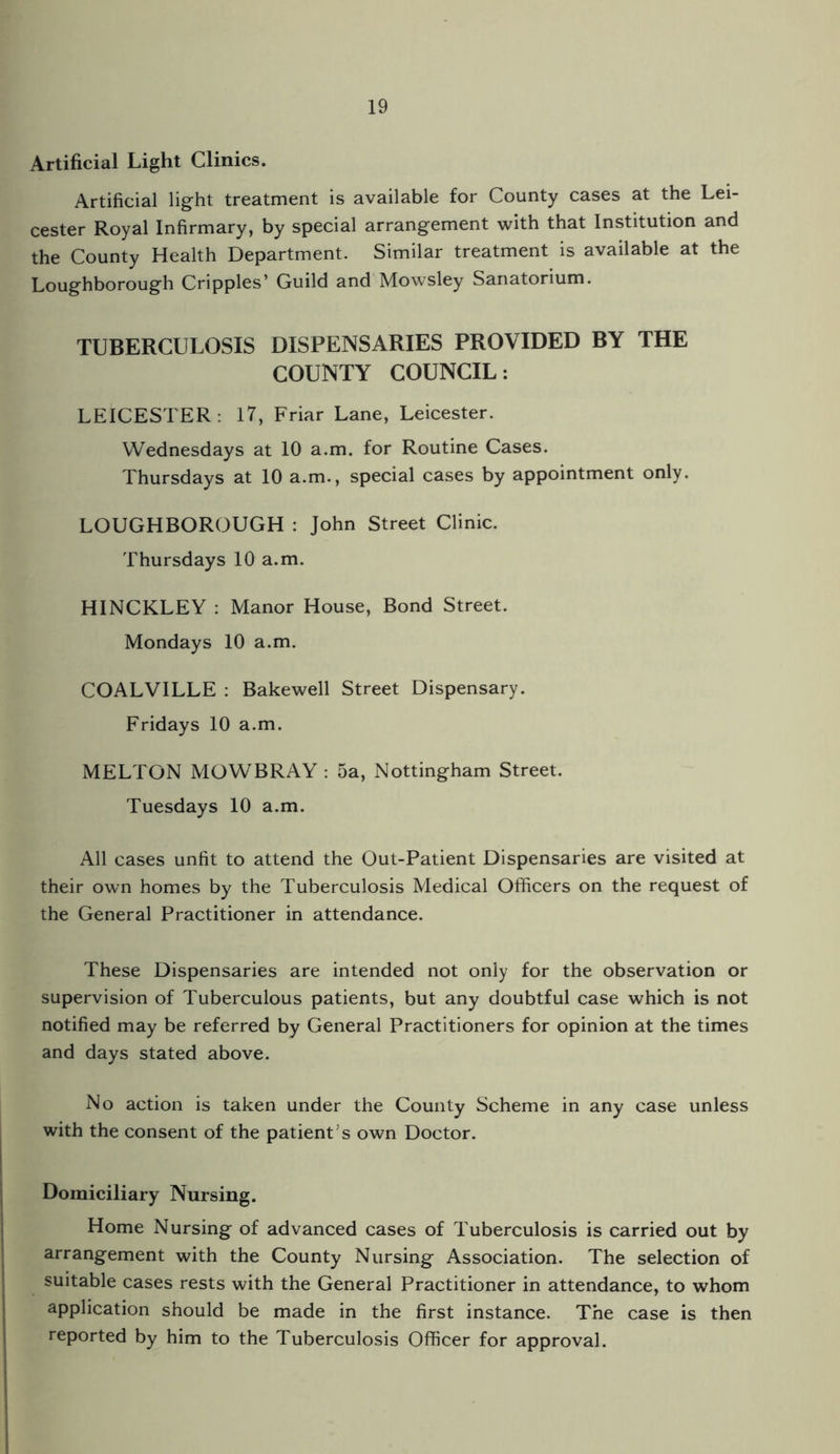 Artificial Light Clinics. Artificial light treatment is available for County cases at the Lei¬ cester Royal Infirmary, by special arrangement with that Institution and the County Health Department. Similar treatment is available at the Loughborough Cripples’ Guild and Mowsley Sanatorium. TUBERCULOSIS DISPENSARIES PROVIDED BY THE COUNTY COUNCIL: LEICESTER: 17, Friar Lane, Leicester. Wednesdays at 10 a.m. for Routine Cases. Thursdays at 10 a.m., special cases by appointment only. LOUGHBOROUGH : John Street Clinic. Thursdays 10 a.m. HINCKLEY : Manor House, Bond Street. Mondays 10 a.m. COALVILLE : Bakewell Street Dispensary. Fridays 10 a.m. MELTON MOWBRAY : 5a, Nottingham Street. Tuesdays 10 a.m. All cases unfit to attend the Out-Patient Dispensaries are visited at their own homes by the Tuberculosis Medical Officers on the request of the General Practitioner in attendance. These Dispensaries are intended not only for the observation or supervision of Tuberculous patients, but any doubtful case which is not notified may be referred by General Practitioners for opinion at the times and days stated above. No action is taken under the County Scheme in any case unless with the consent of the patient’s own Doctor. Domiciliary Nursing. Home Nursing of advanced cases of Tuberculosis is carried out by arrangement with the County Nursing Association. The selection of suitable cases rests with the General Practitioner in attendance, to whom application should be made in the first instance. The case is then reported by him to the Tuberculosis Officer for approval.