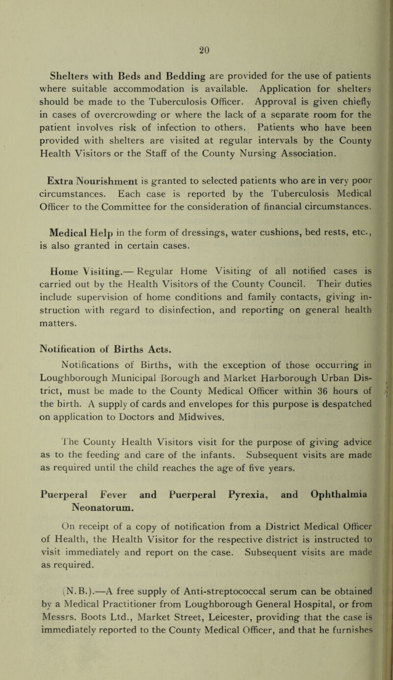 Shelters with Beds and Bedding are provided for the use of patients where suitable accommodation is available. Application for shelters should be made to the Tuberculosis Officer. Approval is given chiefly in cases of overcrowding or where the lack of a separate room for the patient involves risk of infection to others. Patients who have been provided with shelters are visited at regular intervals by the County Health Visitors or the Staff of the County Nursing Association. Extra Nourishment is granted to selected patients who are in very poor circumstances. Each case is reported by the Tuberculosis Medical Officer to the Committee for the consideration of financial circumstances. Medical Help in the form of dressings, water cushions, bed rests, etc., is also granted in certain cases. Home Visiting.— Regular Home Visiting of all notified cases is carried out by the Health Visitors of the County Council. Their duties include supervision of home conditions and family contacts, giving in¬ struction with regard to disinfection, and reporting on general health matters. Notification of Births Acts. Notifications of Births, with the exception of those occurring in Loughborough Municipal Borough and Market Harborough Urban Dis¬ trict, must be made to the County Medical Officer within 36 hours of the birth. A supply of cards and envelopes for this purpose is despatched on application to Doctors and Midwives. 1'he County Health Visitors visit for the purpose of giving advice as to the feeding and care of the infants. Subsequent visits are made as required until the child reaches the age of five years. Puerperal Fever and Puerperal Pyrexia, and Ophthalmia Neonatorum. On receipt of a copy of notification from a District Medical Officer of Health, the Health Visitor for the respective district is instructed to visit immediately and report on the case. Subsequent visits are made as required. (N.B.).—A free supply of Anti-streptococcal serum can be obtained by a Medical Practitioner from Loughborough General Hospital, or from Messrs. Boots Ltd., Market Street, Leicester, providing that the case is immediately reported to the County Medical Officer, and that he furnishes