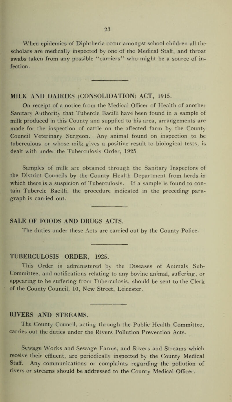 When epidemics of Diphtheria occur amongst school children all the scholars are medically inspected by one of the Medical Staff, and throat swabs taken from any possible “carriers” who might be a source of in¬ fection . MILK AND DAIRIES (CONSOLIDATION) ACT, 1915. On receipt of a notice from the Medical Officer of Health of another Sanitary Authority that Tubercle Bacilli have been found in a sample of milk produced in this County and supplied to his area, arrangements are made for the inspection of cattle on the affected farm by the County Council Veterinary Surgeon. Any animal found on inspection to be tuberculous or whose milk gives a positive result to biological tests, is dealt with under the Tuberculosis Order, 1925. Samples of milk are obtained through the Sanitary Inspectors of the District Councils by the County Health Department from herds in which there is a suspicion of Tuberculosis. If a sample is found to con¬ tain Tubercle Bacilli, the procedure indicated in the preceding para¬ graph is carried out. SALE OF FOODS AND DRUGS ACTS. The duties under these Acts are carried out by the County Police. TUBERCULOSIS ORDER, 1925. This Order is administered by the Diseases of Animals Sub- Committee, and notifications relating to any bovine animal, suffering, or appearing to be suffering from Tuberculosis, should be sent to the Clerk of the County Council, 10, New Street, Leicester. RIVERS AND STREAMS. The County Council, acting through the Public Health Committee, carries out the duties under the Rivers Pollution Prevention Acts. Sewage Works and Sewage Farms, and Rivers and Streams which receive their effluent, are periodically inspected by the County Medical Staff. Any communications or complaints regarding the pollution of rivers or streams should be addressed to the County Medical Officer.