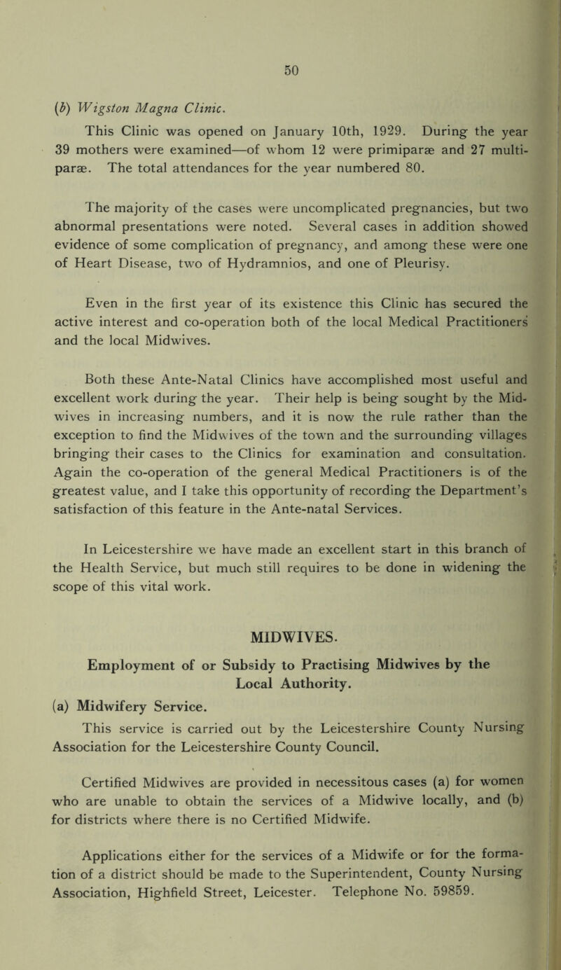 (b) Wigston Magna Clinic. This Clinic was opened on January 10th, 1929. During the year 39 mothers were examined—of whom 12 were primiparge and 27 multi- parae. The total attendances for the year numbered 80. The majority of the cases were uncomplicated pregnancies, but tw'o abnormal presentations were noted. Several cases in addition showed evidence of some complication of pregnancy, and among these were one of Heart Disease, two of Hydramnios, and one of Pleurisy. • Even in the first year of its existence this Clinic has secured the active interest and co-operation both of the local Medical Practitioners and the local Midwives. Both these Ante-Natal Clinics have accomplished most useful and excellent work during the year. Their help is being sought by the Mid¬ wives in increasing numbers, and it is now the rule rather than the exception to find the Midwives of the towrn and the surrounding villages bringing their cases to the Clinics for examination and consultation. Again the co-operation of the general Medical Practitioners is of the greatest value, and I take this opportunity of recording the Department’s satisfaction of this feature in the Ante-natal Services. In Leicestershire we have made an excellent start in this branch of the Health Service, but much still requires to be done in widening the scope of this vital work. MIDWIVES. Employment of or Subsidy to Practising Midwives by the Local Authority. (a) Midwifery Service. This service is carried out by the Leicestershire County Nursing Association for the Leicestershire County Council. Certified Midwives are provided in necessitous cases (a) for women who are unable to obtain the services of a Midwive locally, and (b) for districts where there is no Certified Midwife. Applications either for the services of a Midwife or for the forma¬ tion of a district should be made to the Superintendent, County Nursing Association, Highfield Street, Leicester. Telephone No. 59859.