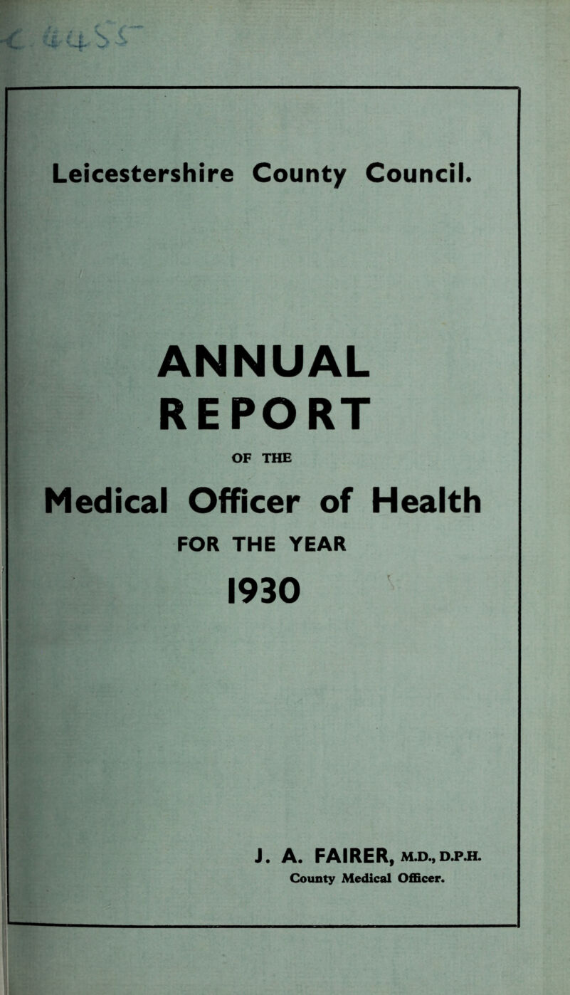 Leicestershire County Council. ANNUAL REPORT OF THE Medical Officer of Health FOR THE YEAR 1930 J. A. FAIRER, m.d.,d.p.h. County Medical Officer.