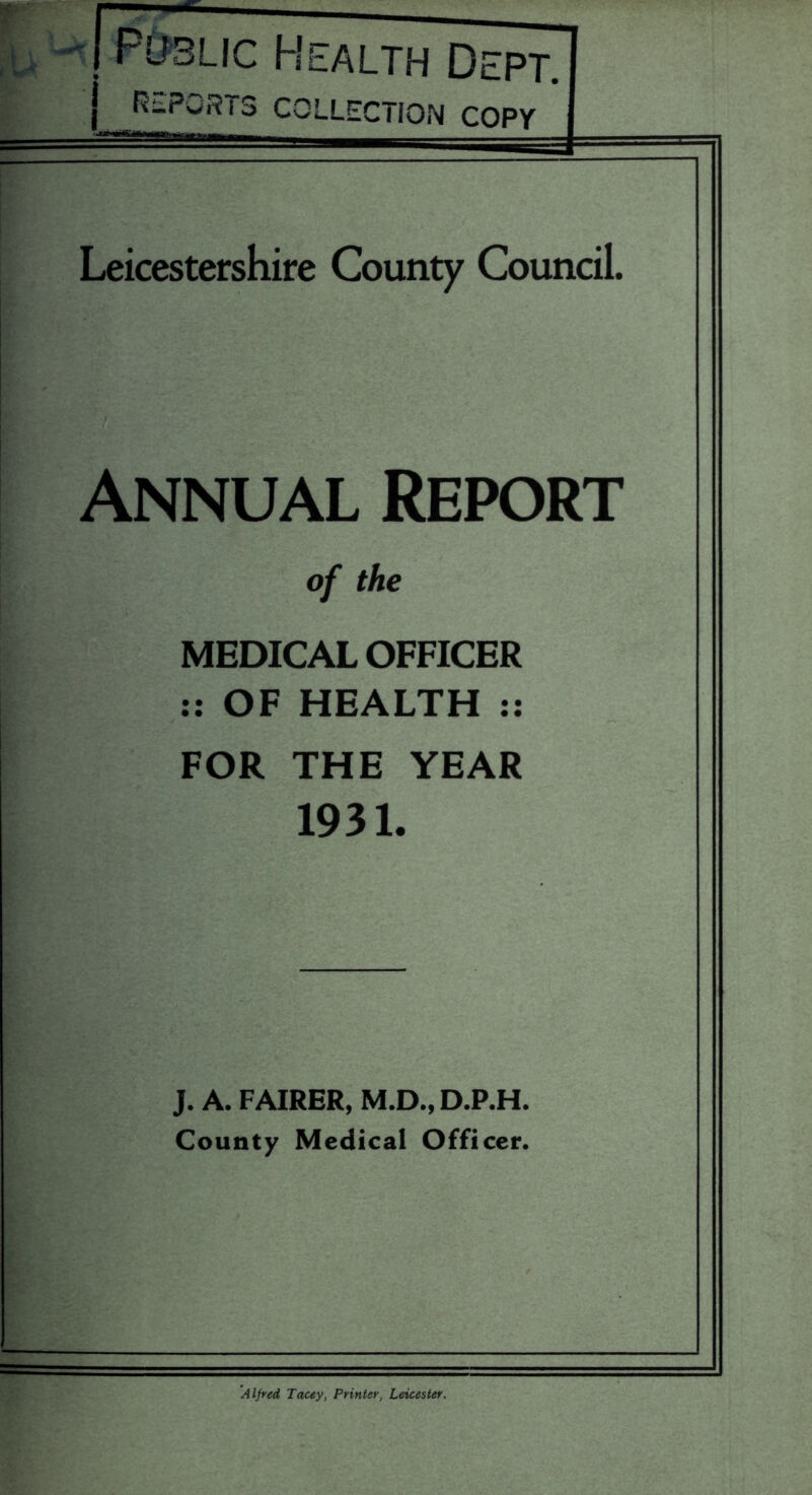 Public Health Dept. Ri-PwR 13 COLLECTION COPY Leicestershire County Council. Annual Report of the MEDICAL OFFICER :: OF HEALTH :: FOR THE YEAR 1931. J. A. FAIRER, M.D., D.P.H. County Medical Officer. Alfred Tacey, Printer, Leicester.