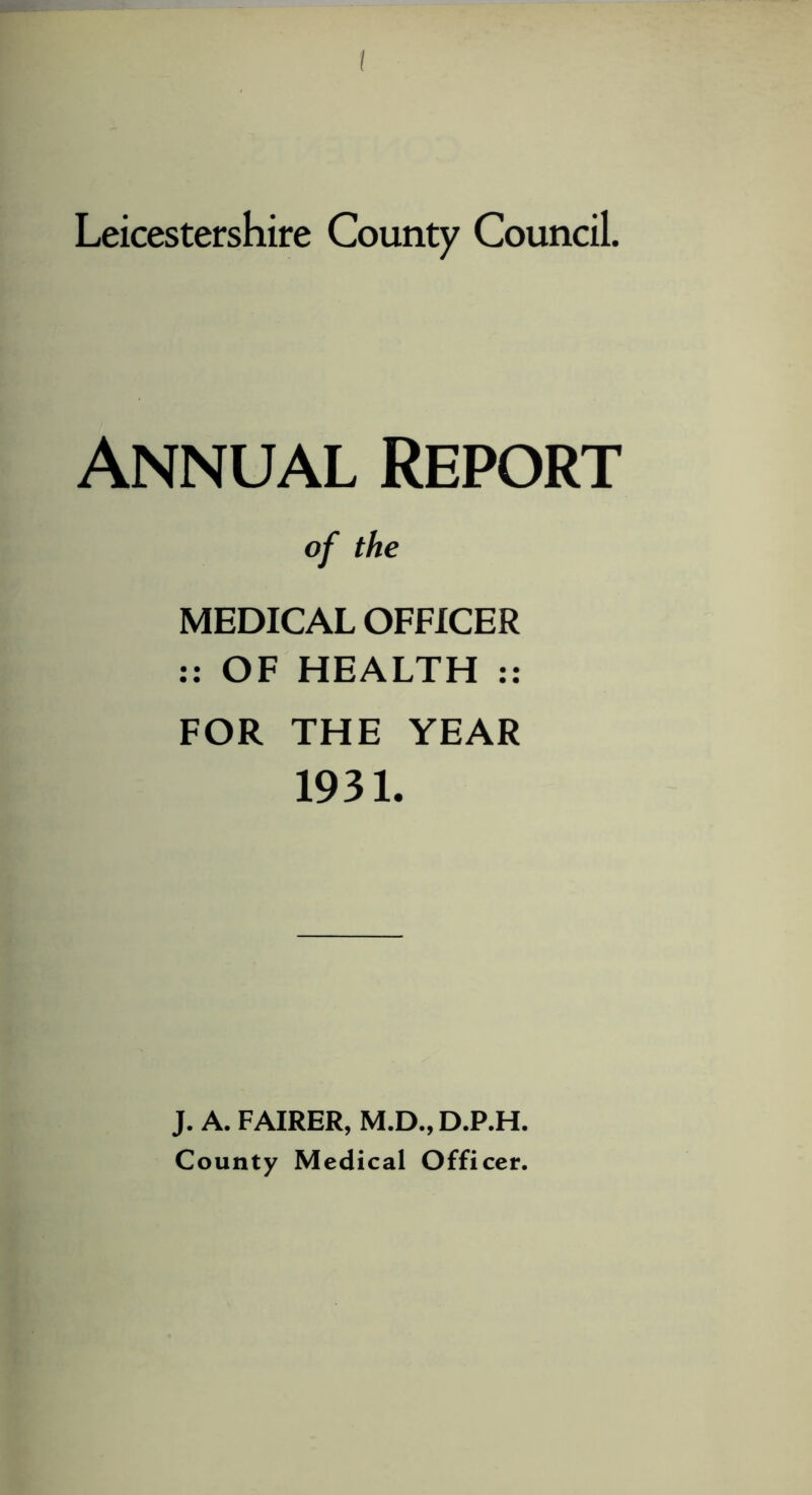 Leicestershire County Council. Annual Report of the MEDICAL OFFICER :: OF HEALTH :: FOR THE YEAR 1931. J. A. FAIRER, M.D., D.P.H. County Medical Officer.