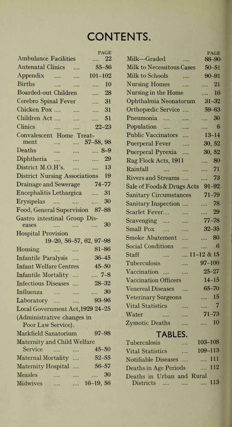 CONTENTS Ambulance Facilities PAGE .... 22 Antenatal Clinics 55-56 Appendix . 101-102 Births . .... 10 Boarded-out Children .... 28 Cerebro Spinal Fever .... 31 Chicken Pox. .... 31 Children Act. .... 51 Clinics . 22-23 Convalescent Home Treat- ment . 57-58, 98 Deaths .8-9 Diphtheria . 29 District M.O.H’s. 13 District Nursing Associations 19 Drainage and Sewerage 74-77 Encephalitis Lethargica .... 31 Erysipelas . 30 Food, General Supervision 87-88 Gastro intestinal Group Dis¬ eases . 30 Hospital Provision 19-20, 56-57, 62, 97-98 Housing . 81-86 Infantile Paralysis .... 36-45 Infant Welfare Centres 45-50 Infantile Mortality.7-8 Infectious Diseases 28-32 Influenza .... .... .... 30 Laboratory . 93-96 Local Government Act, 1929 24-25 (Administrative changes in Poor Law Service). Markfield Sanatorium 97-98 Maternity and Child Welfare Service . 45-50 Maternal Mortality .... 52-55 Maternity Hospital .... 56-57 Measles . .... 30 Midwives 16-19, 56 PAGE Milk—Graded 88-90 Milk to Necessitous Cases 50-51 Milk to Schools 90-91 Nursing Homes .... 21 Nursing in the Home .... 16 Ophthalmia Neonatorum 31-32 Orthopaedic Service .... 59-63 Pneumonia . .... 30 Population . .... 6 Public Vaccinators .... 13-14 Puerperal Fever 30, 52 Puerperal Pyrexia .... 30, 52 Rag Flock Acts, 1911 .... 80 Rainfall . .... 71 Rivers and Streams .... .... 73 Sale of Foods & Drugs Acts 91-92. Sanitary Circumstances 71-79 Sanitary Inspection .... .... 78 Scarlet Fever.... .... 29 Scavenging .... .... 77-78 Small Pox . 32-35 Smoke Abatement .... .... 80 Social Conditions .... 6 Staff .11- -12 & 15 Tuberculosis 97-100 Vaccination .... 25-27 Vaccination Officers 14-15 V enereal Diseases 65-70 Veterinary Surgeons .... 15 Vital Statistics .... 7 Water . 71-73 Zymotic Deaths .... 10 TABLES. Tuberculosis 103-108 Vital Statistics 109-113 Notifiable Diseases .... .... Ill Deaths in Age Periods .... 112 Deaths in Urban and Rural Districts . .... 113
