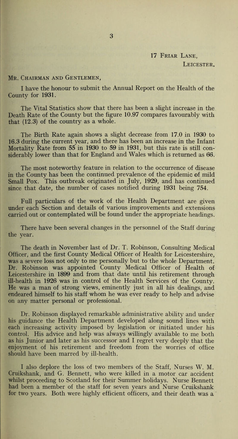 17 Friar Lane, Leicester. Mr. Chairman and Gentlemen, I have the honour to submit the Annual Report on the Health of the County for 1931. The Vital Statistics show that there has been a slight increase in the Death Rate of the County but the figure 10.97 compares favourably with that (12.3) of the country as a whole. The Birth Rate again shows a slight decrease from 17.0 in 1930 to 16.3 during the current year, and there has been an increase in the Infant Mortality Rate from 55 in 1930 to 59 in 1931, but this rate is still con¬ siderably lower than that for England and Wales which is returned as 66. The most noteworthy feature in relation to the occurrence of disease in the County has been the continued prevalence of the epidemic of mild Small Pox. This outbreak originated in July, 1929, and has continued since that date, the number of cases notified during 1931 being 754. Full particulars of the work of the Health Department are given under each Section and details of various improvements and extensions carried out or contemplated will be found under the appropriate headings. There have been several changes in the personnel of the Staff during the year. The death in November last of Dr. T. Robinson, Consulting Medical Officer, and the first County Medical Officer of Health for Leicestershire, was a severe loss not only to me personally but to the whole Department. Dr. Robinson was appointed County Medical Officer of Health of Leicestershire in 1899 and from that date until his retirement through ill-health in 1926 was in control of the Health Services of the County. He was a man of strong views, eminently just in all his dealings, and endeared himself to his staff whom he was ever ready to help and advise on any matter personal or professional. Dr. Robinson displayed remarkable administrative ability and under his guidance the Health Department developed along sound lines with each increasing activity imposed by legislation or initiated under his control. His advice and help was always willingly available to me both as his Junior and later as his successor and I regret very deeply that the enjoyment of his retirement and freedom from the worries of office should have been marred by ill-health. I also deplore the loss of two members of the Staff, Nurses W. M. Cruikshank, and G. Bennett, who were killed in a motor car accident whilst proceeding to Scotland for their Summer holidays. Nurse Bennett had been a member of the staff for seven years and Nurse Cruikshank for two years. Both were highly efficient officers, and their death was a