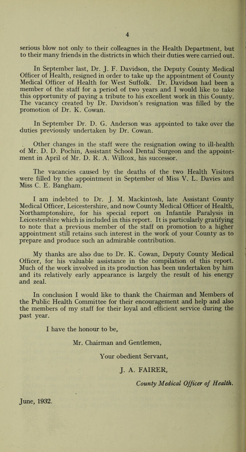 serious blow not only to their colleagues in the Health Department, but to their many friends in the districts in which their duties were carried out. In September last, Dr. J. F. Davidson, the Deputy County Medical Officer of Health, resigned in order to take up the appointment of County Medical Officer of Health for West Suffolk. Dr. Davidson had been a member of the staff for a period of two years and I would like to take this opportunity of paying a tribute to his excellent work in this County. The vacancy created by Dr. Davidson’s resignation was filled by the promotion of Dr. K. Cowan. In September Dr. D. G. Anderson was appointed to take over the duties previously undertaken by Dr. Cowan. Other changes in the staff were the resignation owing to ill-health of Mr. D. D. Pochin, Assistant School Dental Surgeon and the appoint¬ ment in April of Mr. D. R. A. Willcox, his successor. The vacancies caused by the deaths of the two Health Visitors were filled by the appointment in September of Miss V. L. Davies and Miss C. E. Bangham. I am indebted to Dr. J. M. Mackintosh, late Assistant County Medical Officer, Leicestershire, and now County Medical Officer of Health, Northamptonshire, for his special report on Infantile Paralysis in Leicestershire which is included in this report. It is particularly gratifying to note that a previous member of the staff on promotion to a higher appointment still retains such interest in the work of your County as to prepare and produce such an admirable contribution. My thanks are also due to Dr. K. Cowan, Deputy County Medical Officer, for his valuable assistance in the compilation of this report. Much of the work involved in its production has been undertaken by him and its relatively early appearance is largely the result of his energy and zeal. In conclusion I would like to thank the Chairman and Members of the Public Health Committee for their encouragement and help and also the members of my staff for their loyal and efficient service during the past year. I have the honour to be, Mr. Chairman and Gentlemen, Your obedient Servant, J. A. FAIRER, County Medical Officer of Health. June, 1932.