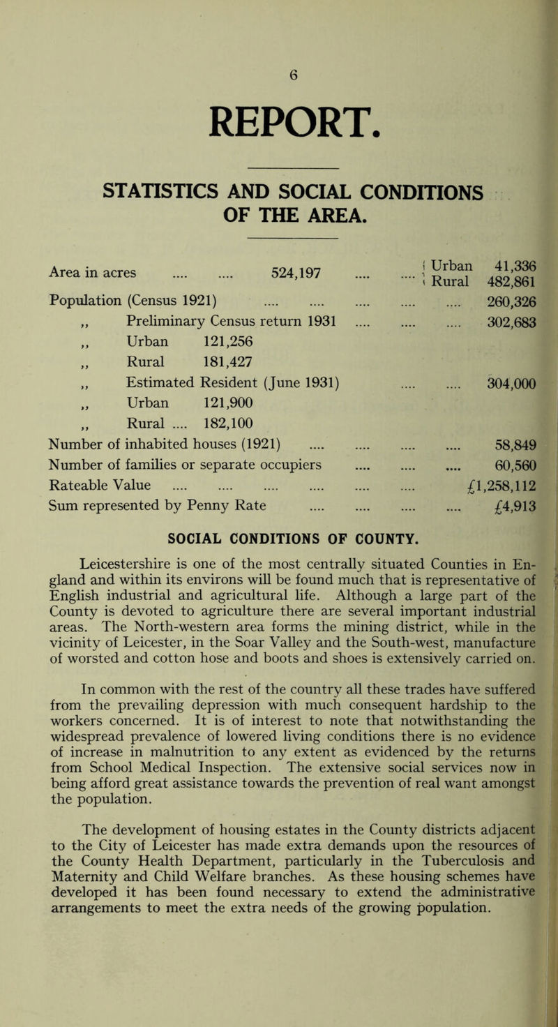 REPORT. STATISTICS AND SOCIAL CONDITIONS OF THE AREA. Area in acres . 524,197 Population (Census 1921) . ,, Preliminary Census return 1931 „ Urban 121,256 „ Rural 181,427 ,, Estimated Resident (June 1931) ,, Urban 121,900 „ Rural .... 182,100 Number of inhabited houses (1921) Number of families or separate occupiers Rateable Value . Sum represented by Penny Rate SOCIAL CONDITIONS OF Leicestershire is one of the most centrally situated Counties in En¬ gland and within its environs will be found much that is representative of English industrial and agricultural life. Although a large part of the County is devoted to agriculture there are several important industrial areas. The North-western area forms the mining district, while in the vicinity of Leicester, in the Soar Valley and the South-west, manufacture of worsted and cotton hose and boots and shoes is extensively carried on. In common with the rest of the country all these trades have suffered from the prevailing depression with much consequent hardship to the workers concerned. It is of interest to note that notwithstanding the widespread prevalence of lowered living conditions there is no evidence of increase in malnutrition to any extent as evidenced by the returns from School Medical Inspection. The extensive social services now in being afford great assistance towards the prevention of real want amongst the population. The development of housing estates in the County districts adjacent to the City of Leicester has made extra demands upon the resources of the County Health Department, particularly in the Tuberculosis and Maternity and Child Welfare branches. As these housing schemes have developed it has been found necessary to extend the administrative arrangements to meet the extra needs of the growing population. Urban Rural 41,336 482,861 260,326 302,683 304,000 58,849 60,560 £1,258,112 £4,913 )UNTY.