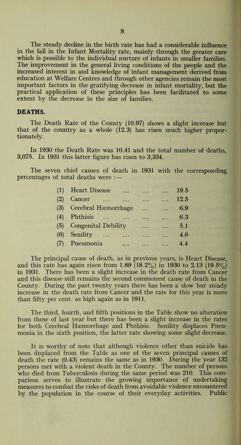 The steady decline in the birth rate has had a considerable influence in the fall in the Infant Mortality rate, mainly through the greater care which is possible to the individual nurture of infants in smaller families. The improvement in the general living conditions of the people and the increased interest in and knowledge of infant management derived from education at Welfare Centres and through other agencies remain the most important factors in the gratifying decrease in infant mortality, but the practical application of these principles has been facilitated to some extent by the decrease in the size of families. DEATHS. The Death Rate of the County (10.97) shows a slight increase but that of the country as a whole (12.3) has risen much higher propor¬ tionately. In 1930 the Death Rate was 10.41 and the total number of deaths, 3,075. In 1931 this latter figure has risen to 3,334. The seven chief causes of death in 1931 with the corresponding percentages of total deaths were :— (1) Heart Disease . .... 19.5 (2) Cancer .... 12.5 (3) Cerebral Haemorrhage 6.9 (4) Phthisis 6.3 (5) Congenital Debility 5.1 (6) Senility . 4.6 (7) Pneumonia . 4.4 The principal cause of death, as in previous years, is Heart Disease, and this rate has again risen from 1.89 (18.2%) in 1930 to 2.13 (19.5%) in 1931. There has been a slight increase in the death rate from Cancer and this disease still remains the second commonest cause of death in the County. During the past twenty years there has been a slow but steady increase in the death rate from Cancer and the rate for this year is more than fifty per cent, as high again as in 1911. The third, fourth, and fifth positions in the Table show no alteration from those of last year but there has been a slight increase in the rates for both Cerebral Haemorrhage and Phthisis. Senility displaces Pneu¬ monia in the sixth position, the latter rate showing some slight decrease. It is worthy of note that although violence other than suicide has been displaced from the Table as one of the seven principal causes of death the rate (0.43) remains the same as in 1930. During the year 132 persons met with a violent death in the County. The number of persons who died from Tuberculosis during the same period was 210. This com¬ parison serves to illustrate the growing importance of undertaking measures to combat the risks of death from avoidable violence encountered by the population in the course of their everyday activities. Public