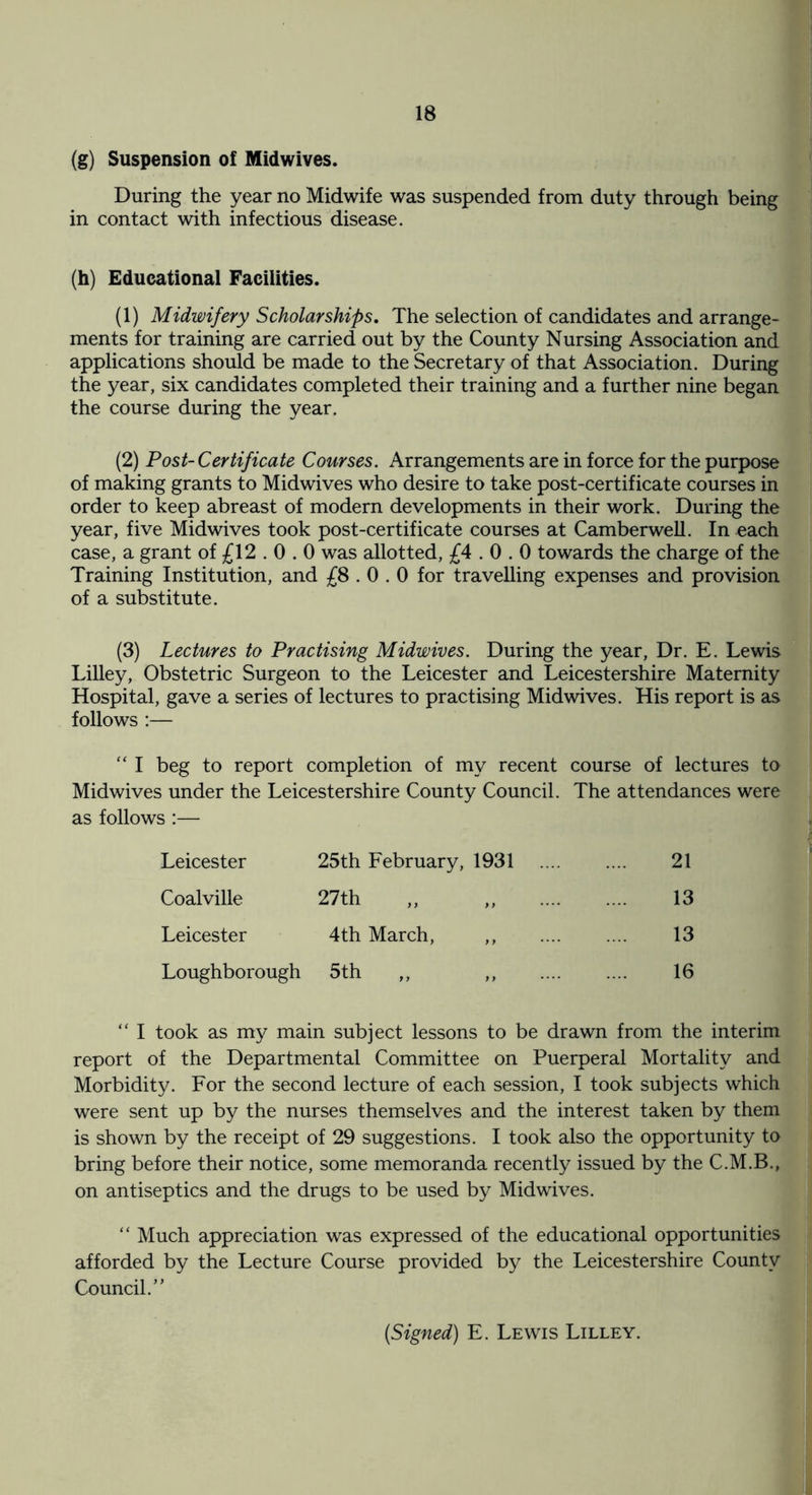 (g) Suspension of Midwives. During the year no Midwife was suspended from duty through being in contact with infectious disease. (h) Educational Facilities. (1) Midwifery Scholarships. The selection of candidates and arrange¬ ments for training are carried out by the County Nursing Association and applications should be made to the Secretary of that Association. During the year, six candidates completed their training and a further nine began the course during the year. (2) Post-Certificate Courses. Arrangements are in force for the purpose of making grants to Midwives who desire to take post-certificate courses in order to keep abreast of modern developments in their work. During the year, five Midwives took post-certificate courses at Camberwell. In each case, a grant of £12.0.0 was allotted, £4.0.0 towards the charge of the Training Institution, and £8.0.0 for travelling expenses and provision of a substitute. (3) Lectures to Practising Midwives. During the year, Dr. E. Lewis Lilley, Obstetric Surgeon to the Leicester and Leicestershire Maternity Hospital, gave a series of lectures to practising Midwives. His report is as follows :— “ I beg to report completion of my recent course of lectures to Midwives under the Leicestershire County Council. The attendances were as follows :— Leicester 25th February, 1931 . 21 Coalville 27 th ,, ,, . 13 Leicester 4th March, ,, . 13 Loughborough 5th ,, ,, .... .... 16 “ I took as my main subject lessons to be drawn from the interim report of the Departmental Committee on Puerperal Mortality and Morbidity. For the second lecture of each session, I took subjects which were sent up by the nurses themselves and the interest taken by them is shown by the receipt of 29 suggestions. I took also the opportunity to bring before their notice, some memoranda recently issued by the C.M.B., on antiseptics and the drugs to be used by Midwives. “ Much appreciation was expressed of the educational opportunities afforded by the Lecture Course provided by the Leicestershire County Council.’ * (Signed) E. Lewis Lilley.