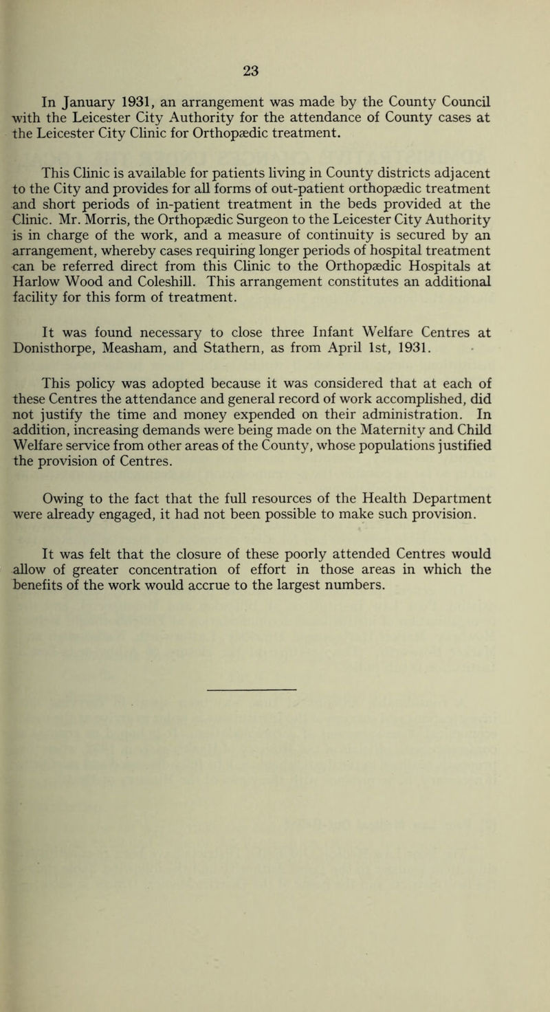 In January 1931, an arrangement was made by the County Council with the Leicester City Authority for the attendance of County cases at the Leicester City Clinic for Orthopaedic treatment. This Clinic is available for patients living in County districts adjacent to the City and provides for all forms of out-patient orthopaedic treatment and short periods of in-patient treatment in the beds provided at the Clinic. Mr. Morris, the Orthopaedic Surgeon to the Leicester City Authority is in charge of the work, and a measure of continuity is secured by an arrangement, whereby cases requiring longer periods of hospital treatment can be referred direct from this Clinic to the Orthopaedic Hospitals at Harlow Wood and Coleshill. This arrangement constitutes an additional facility for this form of treatment. It was found necessary to close three Infant Welfare Centres at Donisthorpe, Measham, and Stathern, as from April 1st, 1931. This policy was adopted because it was considered that at each of these Centres the attendance and general record of work accomplished, did not justify the time and money expended on their administration. In addition, increasing demands were being made on the Maternity and Child Welfare service from other areas of the County, whose populations justified the provision of Centres. Owing to the fact that the full resources of the Health Department were already engaged, it had not been possible to make such provision. It was felt that the closure of these poorly attended Centres would allow of greater concentration of effort in those areas in which the benefits of the work would accrue to the largest numbers.