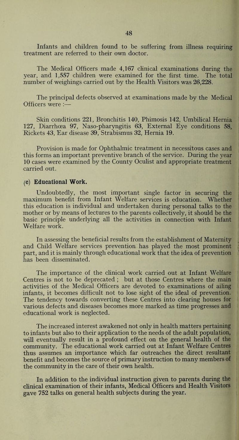 Infants and children found to be suffering from illness requiring treatment are referred to their own doctor. The Medical Officers made 4,167 clinical examinations during the year, and 1,557 children were examined for the first time. The total number of weighings carried out by the Health Visitors was 26,228. The principal defects observed at examinations made by the Medical Officers were :— Skin conditions 221, Bronchitis 140, Phimosis 142, Umbilical Hernia 127, Diarrhoea 97, Naso-pharyngitis 63, External Eye conditions 58, Rickets 43, Ear disease 39, Strabismus 32, Hernia 19. Provision is made for Ophthalmic treatment in necessitous cases and this forms an important preventive branch of the service. During the year 10 cases were examined by the County Oculist and appropriate treatment carried out. (c) Educational Work. Undoubtedly, the most important single factor in securing the maximum benefit from Infant Welfare services is education. Whether this education is individual and undertaken during personal talks to the mother or by means of lectures to the parents collectively, it should be the basic principle underlying all the activities in connection with Infant Welfare work. In assessing the beneficial results from the establishment of Maternity and Child Welfare services prevention has played the most prominent part, and it is mainly through educational work that the idea of prevention has been disseminated. The importance of the clinical work carried out at Infant Welfare Centres is not to be deprecated ; but at those Centres where the main activities of the Medical Officers are devoted to examinations of ailing infants, it becomes difficult not to lose sight of the ideal of prevention. The tendency towards converting these Centres into clearing houses for various defects and diseases becomes more marked as time progresses and educational work is neglected. The increased interest awakened not only in health matters pertaining to infants but also to their application to the needs of the adult population, will eventually result in a profound effect on the general health of the community. The educational work carried out at Infant Welfare Centres thus assumes an importance which far outreaches the direct resultant benefit and becomes the source of primary instruction to many members of the community in the care of their own health. In addition to the individual instruction given to parents during the clinical examination of their infants, Medical Officers and Health Visitors gave 752 talks on general health subjects during the year.