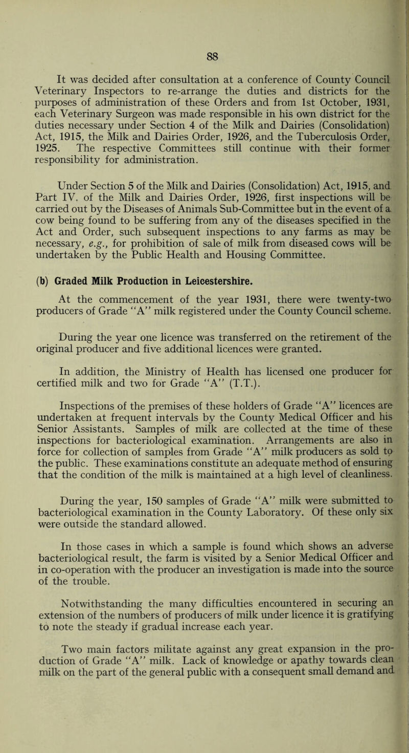 It was decided after consultation at a conference of County Council Veterinary Inspectors to re-arrange the duties and districts for the purposes of administration of these Orders and from 1st October, 1931, each Veterinary Surgeon was made responsible in his own district for the duties necessary under Section 4 of the Milk and Dairies (Consolidation) Act, 1915, the Milk and Dairies Order, 1926, and the Tuberculosis Order, 1925. The respective Committees still continue with their former responsibility for administration. Under Section 5 of the Milk and Dairies (Consolidation) Act, 1915, and Part IV. of the Milk and Dairies Order, 1926, first inspections will be carried out by the Diseases of Animals Sub-Committee but in the event of a cow being found to be suffering from any of the diseases specified in the Act and Order, such subsequent inspections to any farms as may be necessary, e.g., for prohibition of sale of milk from diseased cows will be undertaken by the Public Health and Housing Committee. (b) Graded Milk Production in Leicestershire. At the commencement of the year 1931, there were twenty-two producers of Grade “A” milk registered under the County Council scheme. During the year one licence was transferred on the retirement of the original producer and five additional licences were granted. In addition, the Ministry of Health has licensed one producer for certified milk and two for Grade “A” (T.T.). Inspections of the premises of these holders of Grade “A” licences are undertaken at frequent intervals by the County Medical Officer and his Senior Assistants. Samples of milk are collected at the time of these inspections for bacteriological examination. Arrangements are also in force for collection of samples from Grade “A” milk producers as sold to the public. These examinations constitute an adequate method of ensuring that the condition of the milk is maintained at a high level of cleanliness. During the year, 150 samples of Grade “A” milk were submitted to bacteriological examination in the County Laboratory. Of these only six were outside the standard allowed. In those cases in which a sample is found which shows an adverse bacteriological result, the farm is visited by a Senior Medical Officer and in co-operation with the producer an investigation is made into the source of the trouble. Notwithstanding the many difficulties encountered in securing an extension of the numbers of producers of milk under licence it is gratifying to note the steady if gradual increase each year. Two main factors militate against any great expansion in the pro¬ duction of Grade “A” milk. Lack of knowledge or apathy towards clean milk on the part of the general public with a consequent small demand and