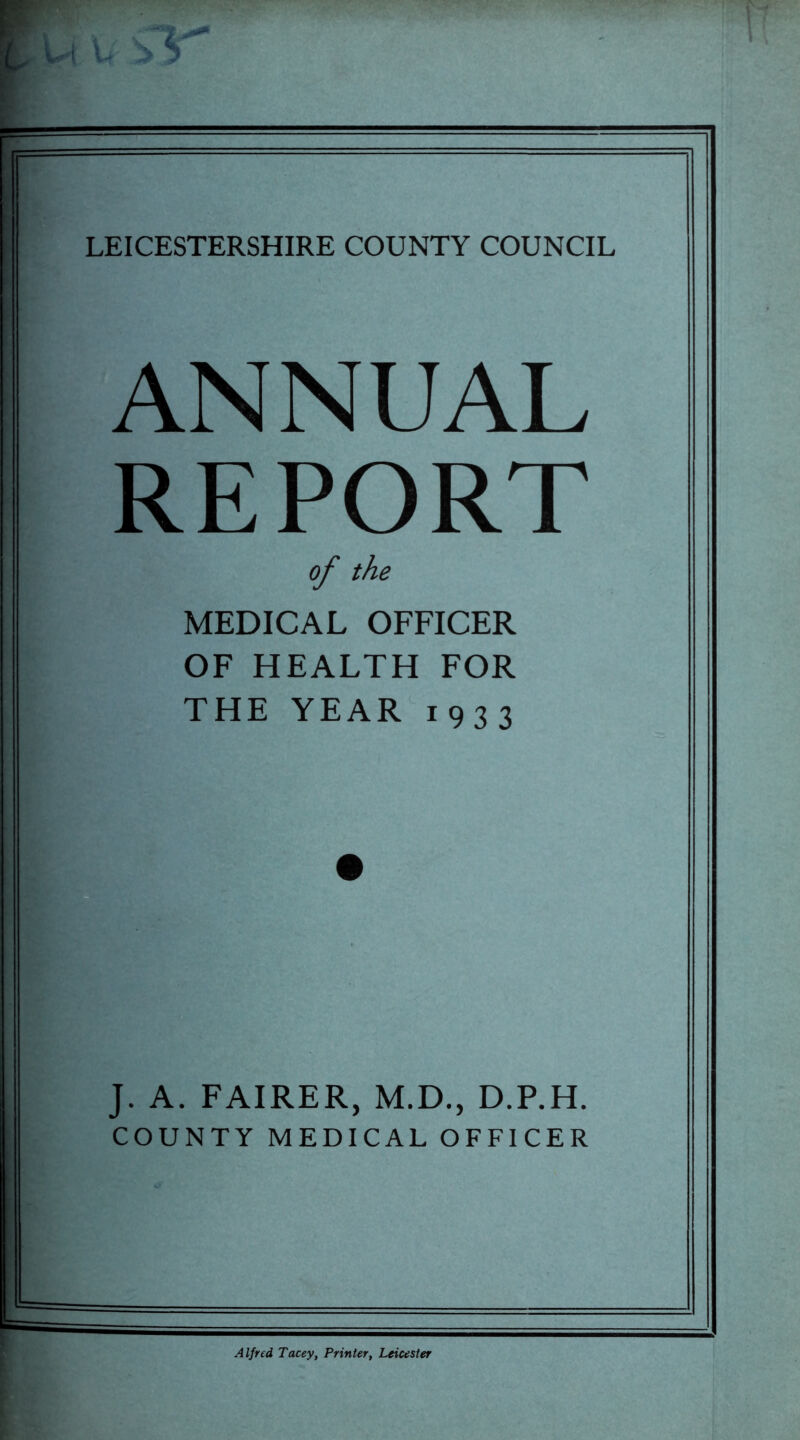 LEICESTERSHIRE COUNTY COUNCIL ANNUAL REPORT of the MEDICAL OFFICER OF HEALTH FOR THE YEAR 1933 J. A. FAIRER, M.D., D.P.H. COUNTY MEDICAL OFFICER Alfred Tacey, Printer, Leicester