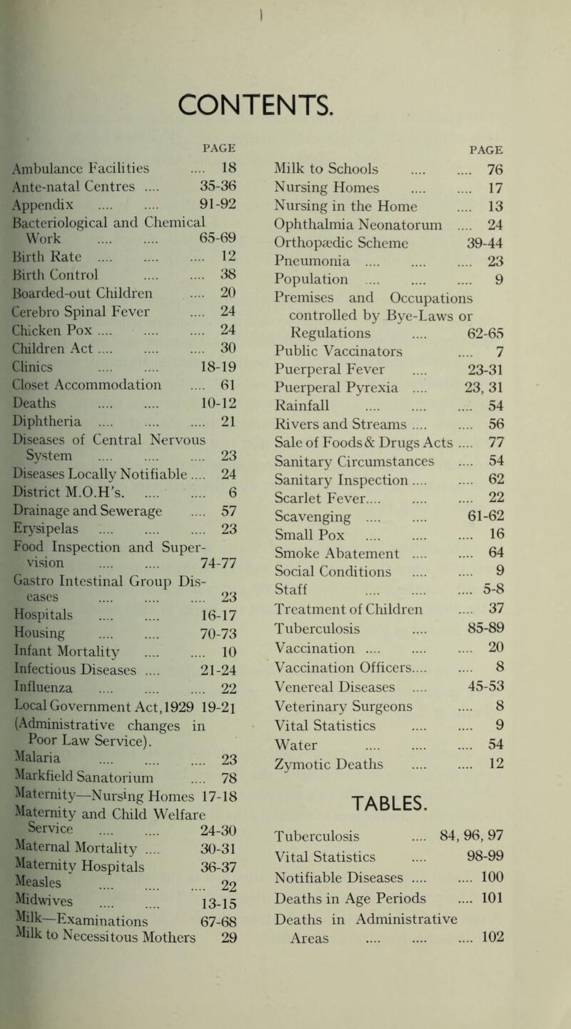 CONTENTS PAGE Ambulance Facilities .... 18 Ante-natal Centres .... 35-36 Appendix . 91-92 Bacteriological and Chemical Work . 65-69 Birth Rate . .... 12 Birth Control .... 38 Boarded-out Children .... 20 Cerebro Spinal Fever .... 24 Chicken Pox. .... 24 Children Act. .... 30 Clinics 18-19 Closet Accommodation .... 61 Deaths . 10-12 Diphtheria . .... 21 Diseases of Central Nervous System .... 23 Diseases Locally Notifiable .... 24 District M.O.H's. .... 6 Drainage and Sewerage .... 57 Erysipelas . .... 23 Food Inspection and Super- vision . 74-77 Gastro Intestinal Group Dis- eases .... 23 Hospitals . 16-17 Housing . 70-73 Infant Mortality .... 10 Infectious Diseases .... 21-24 Influenza .... 22 Local Government Act, 1929 19-21 (Administrative changes Poor Law Service). Malaria in .... 23 Markfield Sanatorium .... 78 Maternity—Nursing Homes 17-18 Maternity and Child Welfare Service . 24-30 Maternal Mortality .... 30-31 Maternity Hospitals 36-37 Measles .... 22 Midwives . 13-15 Milk—Examinations 67-68 Milk to Necessitous Mothers 29 Milk to Schools PAGE .... 76 Nursing Homes .... 17 Nursing in the Home .... 13 Ophthalmia Neonatorum .... 24 Orthopaedic Scheme 39-44 Pneumonia . .... 23 Population . .... 9 Premises and Occupations controlled by Bye-Laws or Regulations 62-65 Public Vaccinators .... 7 Puerperal Fever 23-31 Puerperal Pyrexia .... 23,31 Rainfall . .... 54 Rivers and Streams .... .... 56 Sale of Foods & Drugs Acts .... 77 Sanitary Circumstances .... 54 Sanitary Inspection.... .... 62 Scarlet Fever.... .... 22 Scavenging .... 61-62 Small Pox . .... 16 Smoke Abatement .... .... 64 Social Conditions .... 9 Staff . .... 5-8 Treatment of Children .... 37 Tuberculosis 85-89 Vaccination . .... 20 Vaccination Officers.... .... 8 Venereal Diseases 45-53 Veterinary Surgeons .... 8 Vital Statistics .... 9 Water . .... 54 Zymotic Deaths .... 12 TABLES. Tuberculosis .... 84, 96, 97 Vital Statistics 98-99 Notifiable Diseases .... .... 100 Deaths in Age Periods .... 101 Deaths in Administrative Areas . .... 102