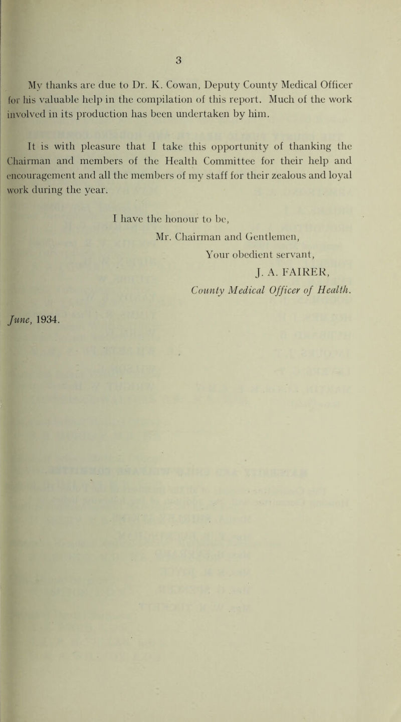 My thanks are due to Dr. K. Cowan, Deputy County Medical Officer for his valuable help in the compilation of this report. Much of the work involved in its production has been undertaken by him. It is with pleasure that I take this opportunity of thanking the Chairman and members of the Health Committee for their help and encouragement and all the members of my staff for their zealous and loyal work during the year. I have the honour to be, Mr. Chairman and Gentlemen, Your obedient servant, J. A. FAIRER, County Medical Officer of Health. fune, 1934.