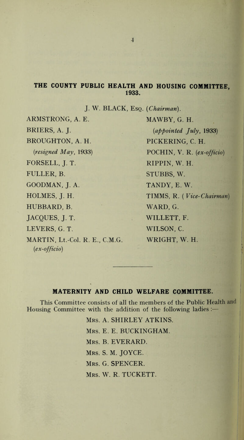 THE COUNTY PUBLIC HEALTH AND HOUSING COMMITTEE 1933. j. W. BLACK, Esq. {Chairman). MAWBY, G. H. {appointed July, 1933) PICKERING, C. H. POCHIN, V. R. {ex-officio) ARMSTRONG, A. E. BRIERS, A. J. BROUGHTON, A. H. {resigned May, 1933) FORSELL, J. T. FULLER, B. GOODMAN, J. A. HOLMES, J. H. HUBBARD, B. JACQUES, J. T. LEVERS, G. T. MARTIN, Lt.-Col. R. E., C.M.G. {ex-officio) RIPPIN, W. H. STUBBS, W. TANDY, E. W. TIMMS, R. ( Vice-Chairman) WARD, G. WILLETT, F. WILSON, C. WRIGHT, W. H. MATERNITY AND CHILD WELFARE COMMITTEE. This Committee consists of all the members of the Public Health and Housing Committee with the addition of the following ladies :— Mrs. A. SHIRLEY ATKINS. Mrs. E. E. BUCKINGHAM. Mrs. B. EVERARD. Mrs. S. M. JOYCE. Mrs. G. SPENCER. Mrs. W. R. TUCKETT.