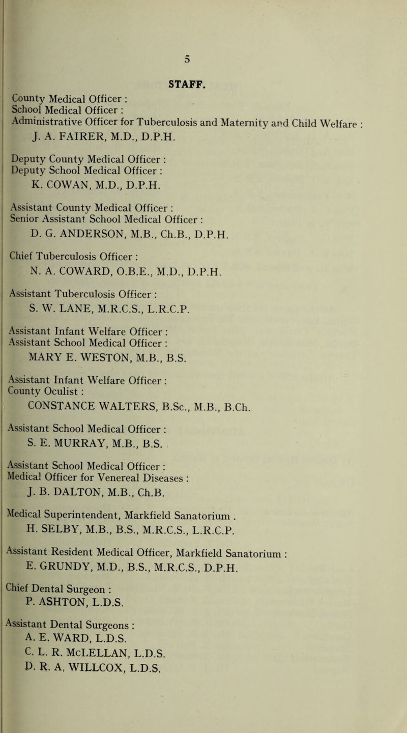 STAFF. County Medical Officer : School Medical Officer : Administrative Officer for Tuberculosis and Maternity and Child Welfare : J. A. FAIRER, M.D., D.P.H. Deputy County Medical Officer : Deputy School Medical Officer : K. COWAN, M.D., D.P.H. | Assistant County Medical Officer : i Senior Assistant School Medical Officer : D. G. ANDERSON, M.B., Ch.B., D.P.H. Chief Tuberculosis Officer: N. A. COWARD, O.B.E., M.D., D.P.H. I Assistant Tuberculosis Officer: S. W. LANE, M.R.C.S., L.R.C.P. Assistant Infant Welfare Officer : | Assistant School Medical Officer : MARY E. WESTON, M.B., B.S. ■ Assistant Infant Welfare Officer : j County Oculist: CONSTANCE WALTERS, B.Sc., M.B., B.Ch. Assistant School Medical Officer : S. E. MURRAY, M.B., B.S. Assistant School Medical Officer : Medical Officer for Venereal Diseases : J. B. DALTON, M.B., Ch.B. Medical Superintendent, Markfield Sanatorium . H. SELBY, M.B., B.S., M.R.C.S., L.R.C.P. Assistant Resident Medical Officer, Markfield Sanatorium : E. GRUNDY, M.D., B.S., M.R.C.S., D.P.H. Chief Dental Surgeon : P. ASHTON, L.D.S. Assistant Dental Surgeons : A. E. WARD, L.D.S. C. L. R. McLELLAN, L.D.S. D. R. A, WILLCOX, L.D.S.