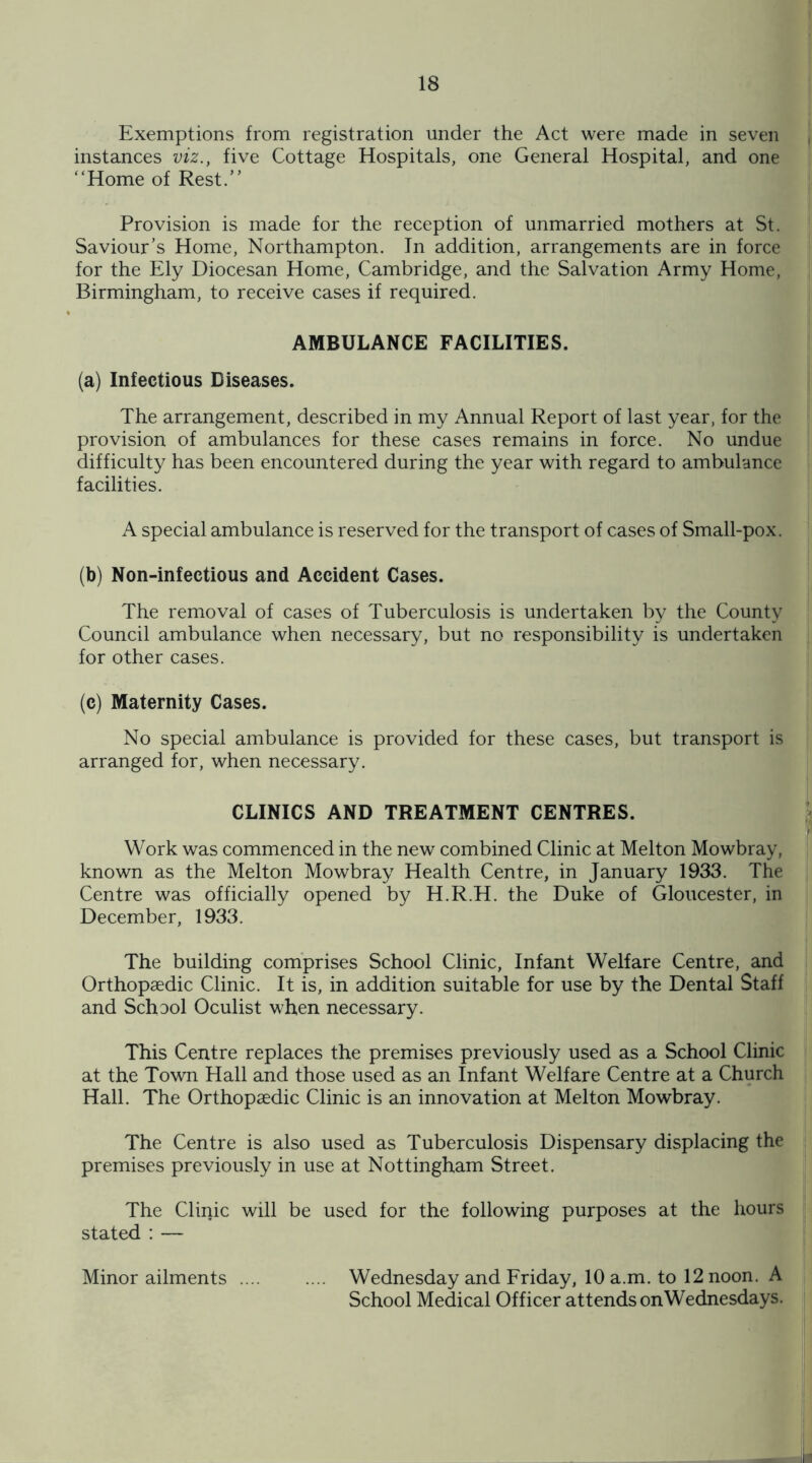 Exemptions from registration under the Act were made in seven instances viz., five Cottage Hospitals, one General Hospital, and one “Home of Rest.” Provision is made for the reception of unmarried mothers at St. Saviour’s Home, Northampton. In addition, arrangements are in force for the Ely Diocesan Home, Cambridge, and the Salvation Army Home, Birmingham, to receive cases if required. AMBULANCE FACILITIES. (a) Infectious Diseases. The arrangement, described in my Annual Report of last year, for the provision of ambulances for these cases remains in force. No undue difficulty has been encountered during the year with regard to ambulance facilities. A special ambulance is reserved for the transport of cases of Small-pox. (b) Non-infectious and Accident Cases. The removal of cases of Tuberculosis is undertaken by the County Council ambulance when necessary, but no responsibility is undertaken for other cases. (c) Maternity Cases. No special ambulance is provided for these cases, but transport is arranged for, when necessary. CLINICS AND TREATMENT CENTRES. Work was commenced in the new combined Clinic at Melton Mowbray, known as the Melton Mowbray Health Centre, in January 1933. The Centre was officially opened by H.R.H. the Duke of Gloucester, in December, 1933. The building comprises School Clinic, Infant Welfare Centre, and Orthopaedic Clinic. It is, in addition suitable for use by the Dental Staff and School Oculist when necessary. This Centre replaces the premises previously used as a School Clinic at the Town Hall and those used as an Infant Welfare Centre at a Church Hall. The Orthopaedic Clinic is an innovation at Melton Mowbray. The Centre is also used as Tuberculosis Dispensary displacing the premises previously in use at Nottingham Street. The Clinic will be used for the following purposes at the hours stated : — Minor ailments. Wednesday and Friday, 10 a.m. to 12 noon. A School Medical Officer attends onWednesdays.