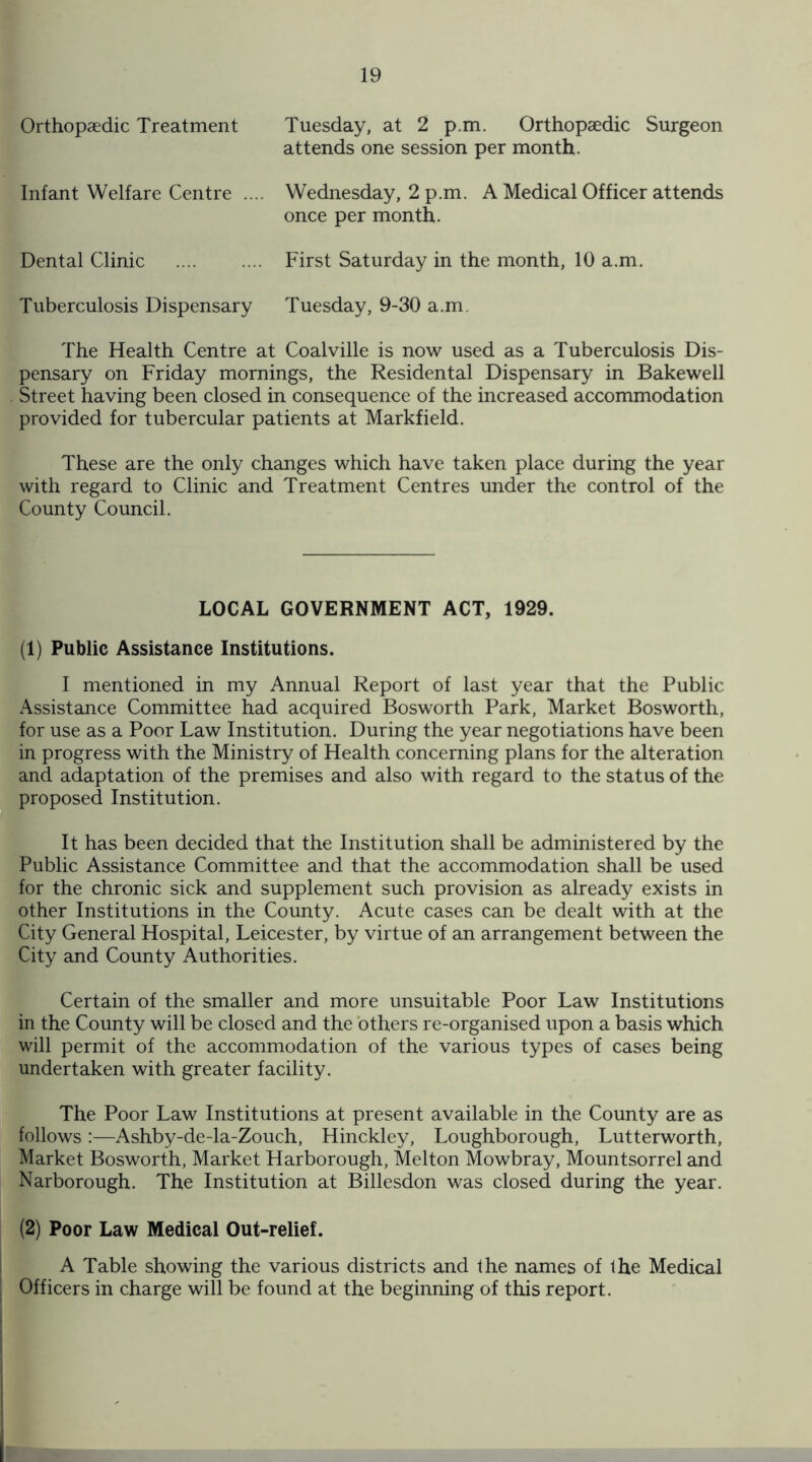 Orthopaedic Treatment Tuesday, at 2 p.m. Orthopaedic Surgeon attends one session per month. Infant Welfare Centre .... Wednesday, 2 p.m. A Medical Officer attends once per month. Dental Clinic . First Saturday in the month, 10 a.m. Tuberculosis Dispensary Tuesday, 9-30 a.m. The Health Centre at Coalville is now used as a Tuberculosis Dis¬ pensary on Friday mornings, the Residental Dispensary in Bakewell Street having been closed in consequence of the increased accommodation provided for tubercular patients at Markfield. These are the only changes which have taken place during the year with regard to Clinic and Treatment Centres under the control of the County Council. LOCAL GOVERNMENT ACT, 1929. (1) Public Assistance Institutions. I mentioned in my Annual Report of last year that the Public Assistance Committee had acquired Bosworth Park, Market Bosworth, for use as a Poor Law Institution. During the year negotiations have been in progress with the Ministry of Health concerning plans for the alteration and adaptation of the premises and also with regard to the status of the proposed Institution. It has been decided that the Institution shall be administered by the Public Assistance Committee and that the accommodation shall be used for the chronic sick and supplement such provision as already exists in other Institutions in the County. Acute cases can be dealt with at the City General Hospital, Leicester, by virtue of an arrangement between the City and County Authorities. Certain of the smaller and more unsuitable Poor Law Institutions in the County will be closed and the others re-organised upon a basis which will permit of the accommodation of the various types of cases being undertaken with greater facility. The Poor Law Institutions at present available in the County are as follows :—Ashby-de-la-Zouch, Hinckley, Loughborough, Lutterworth, Market Bosworth, Market Harborough, Melton Mowbray, Mountsorrel and Narborough. The Institution at Billesdon was closed during the year. (2) Poor Law Medical Out-relief. A Table showing the various districts and the names of the Medical Officers in charge will be found at the beginning of this report.