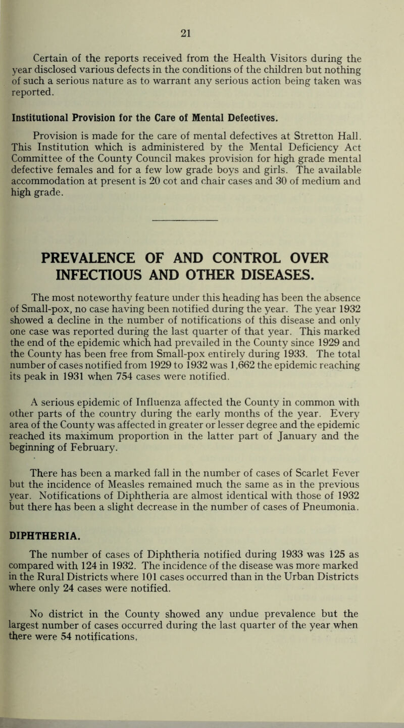 Certain of the reports received from the Health Visitors during the year disclosed various defects in the conditions of the children but nothing of such a serious nature as to warrant any serious action being taken was reported. Institutional Provision for the Care of Mental Defectives. Provision is made for the care of mental defectives at Stretton Hall. This Institution which is administered by the Mental Deficiency Act Committee of the County Council makes provision for high grade mental defective females and for a few low grade boys and girls. The available accommodation at present is 20 cot and chair cases and 30 of medium and high grade. PREVALENCE OF AND CONTROL OVER INFECTIOUS AND OTHER DISEASES. The most noteworthy feature under this heading has been the absence of Small-pox, no case having been notified during the year. The year 1932 showed a decline in the number of notifications of this disease and only one case was reported during the last quarter of that year. This marked the end of the epidemic which had prevailed in the County since 1929 and the County has been free from Small-pox entirely during 1933. The total number of cases notified from 1929 to 1932 was 1,662 the epidemic reaching its peak in 1931 when 754 cases were notified. A serious epidemic of Influenza affected the County in common with other parts of the country during the early months of the year. Every area of the County was affected in greater or lesser degree and the epidemic reached its maximum proportion in the latter part of January and the beginning of February. There has been a marked fall in the number of cases of Scarlet Fever but the incidence of Measles remained much the same as in the previous year. Notifications of Diphtheria are almost identical with those of 1932 but there has been a slight decrease in the number of cases of Pneumonia. DIPHTHERIA. The number of cases of Diphtheria notified during 1933 was 125 as compared with 124 in 1932. The incidence of the disease was more marked in the Rural Districts where 101 cases occurred than in the Urban Districts where only 24 cases were notified. No district in the County showed any undue prevalence but the largest number of cases occurred during the last quarter of the year when there were 54 notifications,