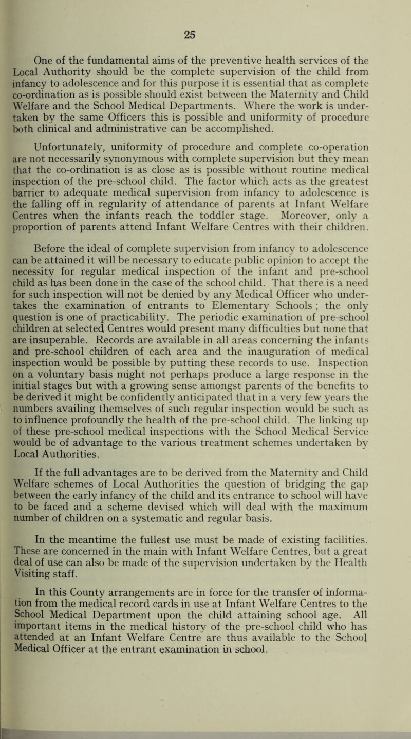 One of the fundamental aims of the preventive health services of the Local Authority should be the complete supervision of the child from infancy to adolescence and for this purpose it is essential that as complete co-ordination as is possible should exist between the Maternity and Child Welfare and the School Medical Departments. Where the work is under¬ taken by the same Officers this is possible and uniformity of procedure both clinical and administrative can be accomplished. Unfortunately, uniformity of procedure and complete co-operation are not necessarily synonymous with complete supervision but they mean that the co-ordination is as close as is possible without routine medical inspection of the pre-school child. The factor which acts as the greatest barrier to adequate medical supervision from infancy to adolescence is the falling off in regularity of attendance of parents at Infant Welfare Centres when the infants reach the toddler stage. Moreover, only a proportion of parents attend Infant Welfare Centres with their children. Before the ideal of complete supervision from infancy to adolescence can be attained it will be necessary to educate public opinion to accept the necessity for regular medical inspection of the infant and pre-school child as has been done in the case of the school child. That there is a need for such inspection will not be denied by any Medical Officer who under¬ takes the examination of entrants to Elementary Schools ; the only question is one of practicability. The periodic examination of pre-school children at selected Centres would present many difficulties but none that are insuperable. Records are available in all areas concerning the infants and pre-school children of each area and the inauguration of medical inspection would be possible by putting these records to use. Inspection on a voluntary basis might not perhaps produce a large response in the initial stages but with a growing sense amongst parents of the benefits to be derived it might be confidently anticipated that in a very few years the numbers availing themselves of such regular inspection would be such as to influence profoundly the health of the pre-school child. The linking up of these pre-school medical inspections with the School Medical Service would be of advantage to the various treatment schemes undertaken by Local Authorities. If the full advantages are to be derived from the Maternity and Child Welfare schemes of Local Authorities the question of bridging the gap between the early infancy of the child and its entrance to school will have to be faced and a scheme devised which will deal with the maximum number of children on a systematic and regular basis. In the meantime the fullest use must be made of existing facilities. These are concerned in the main with Infant Welfare Centres, but a great deal of use can also be made of the supervision undertaken by the Health Visiting staff. In this County arrangements are in force for the transfer of informa¬ tion from the medical record cards in use at Infant Welfare Centres to the School Medical Department upon the child attaining school age. All important items in the medical history of the pre-school child who has attended at an Infant Welfare Centre are thus available to the School Medical Officer at the entrant examination in school,