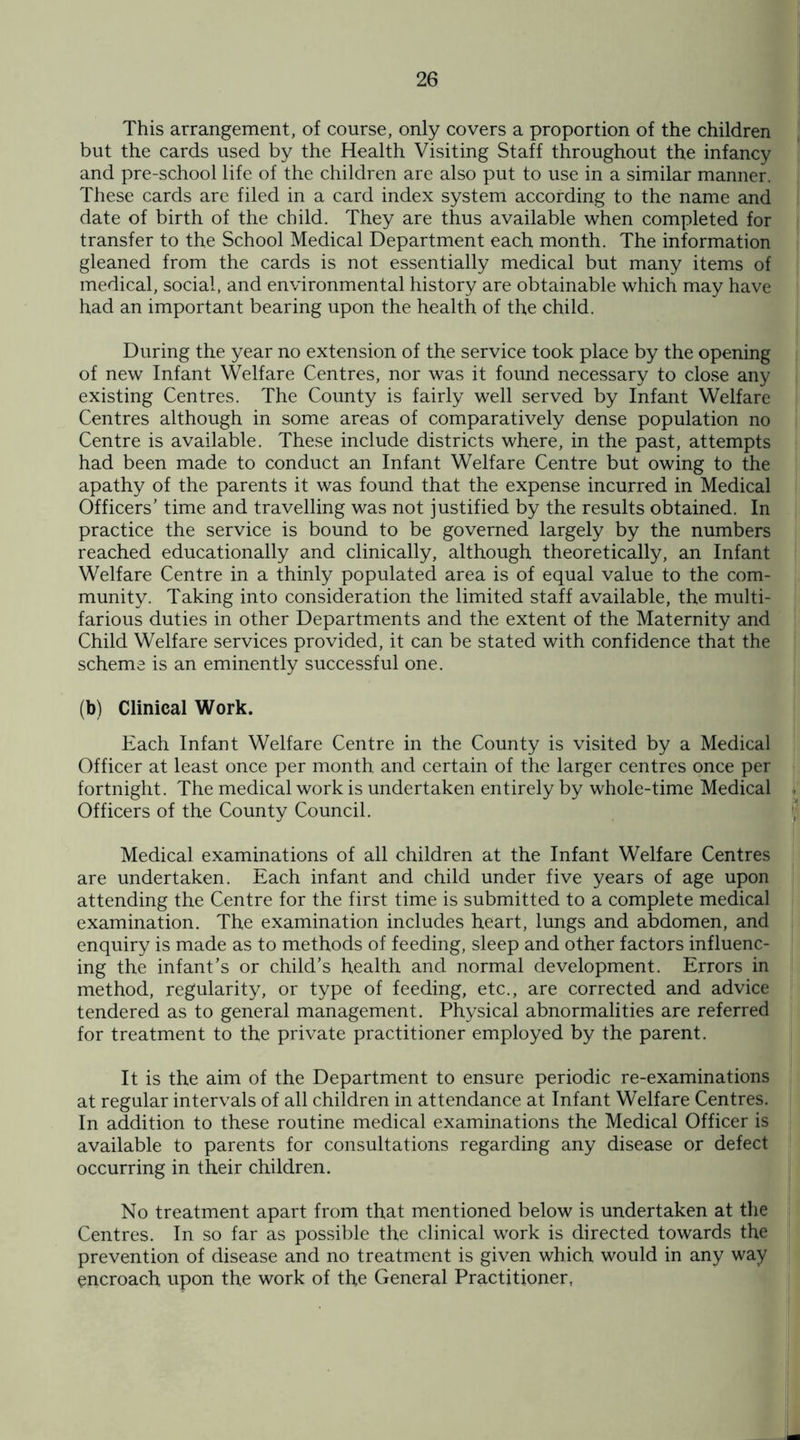 This arrangement, of course, only covers a proportion of the children but the cards used by the Health Visiting Staff throughout the infancy and pre-school life of the children are also put to use in a similar manner. These cards are filed in a card index system according to the name and date of birth of the child. They are thus available when completed for transfer to the School Medical Department each month. The information gleaned from the cards is not essentially medical but many items of medical, social, and environmental history are obtainable which may have had an important bearing upon the health of the child. During the year no extension of the service took place by the opening of new Infant Welfare Centres, nor was it found necessary to close any existing Centres. The County is fairly well served by Infant Welfare Centres although in some areas of comparatively dense population no Centre is available. These include districts where, in the past, attempts had been made to conduct an Infant Welfare Centre but owing to the apathy of the parents it was found that the expense incurred in Medical Officers' time and travelling was not justified by the results obtained. In practice the service is bound to be governed largely by the numbers reached educationally and clinically, although theoretically, an Infant Welfare Centre in a thinly populated area is of equal value to the com¬ munity. Taking into consideration the limited staff available, the multi¬ farious duties in other Departments and the extent of the Maternity and Child Welfare services provided, it can be stated with confidence that the scheme is an eminently successful one. (b) Clinical Work. Each Infant Welfare Centre in the County is visited by a Medical Officer at least once per month and certain of the larger centres once per fortnight. The medical work is undertaken entirely by whole-time Medical Officers of the County Council. Medical examinations of all children at the Infant Welfare Centres are undertaken. Each infant and child under five years of age upon attending the Centre for the first time is submitted to a complete medical examination. The examination includes heart, lungs and abdomen, and enquiry is made as to methods of feeding, sleep and other factors influenc¬ ing the infant’s or child’s health and normal development. Errors in method, regularity, or type of feeding, etc., are corrected and advice tendered as to general management. Physical abnormalities are referred for treatment to the private practitioner employed by the parent. It is the aim of the Department to ensure periodic re-examinations at regular intervals of all children in attendance at Infant Welfare Centres. In addition to these routine medical examinations the Medical Officer is available to parents for consultations regarding any disease or defect occurring in their children. No treatment apart from that mentioned below is undertaken at the Centres. In so far as possible the clinical work is directed towards the prevention of disease and no treatment is given which would in any way encroach upon the work of th,e General Practitioner,