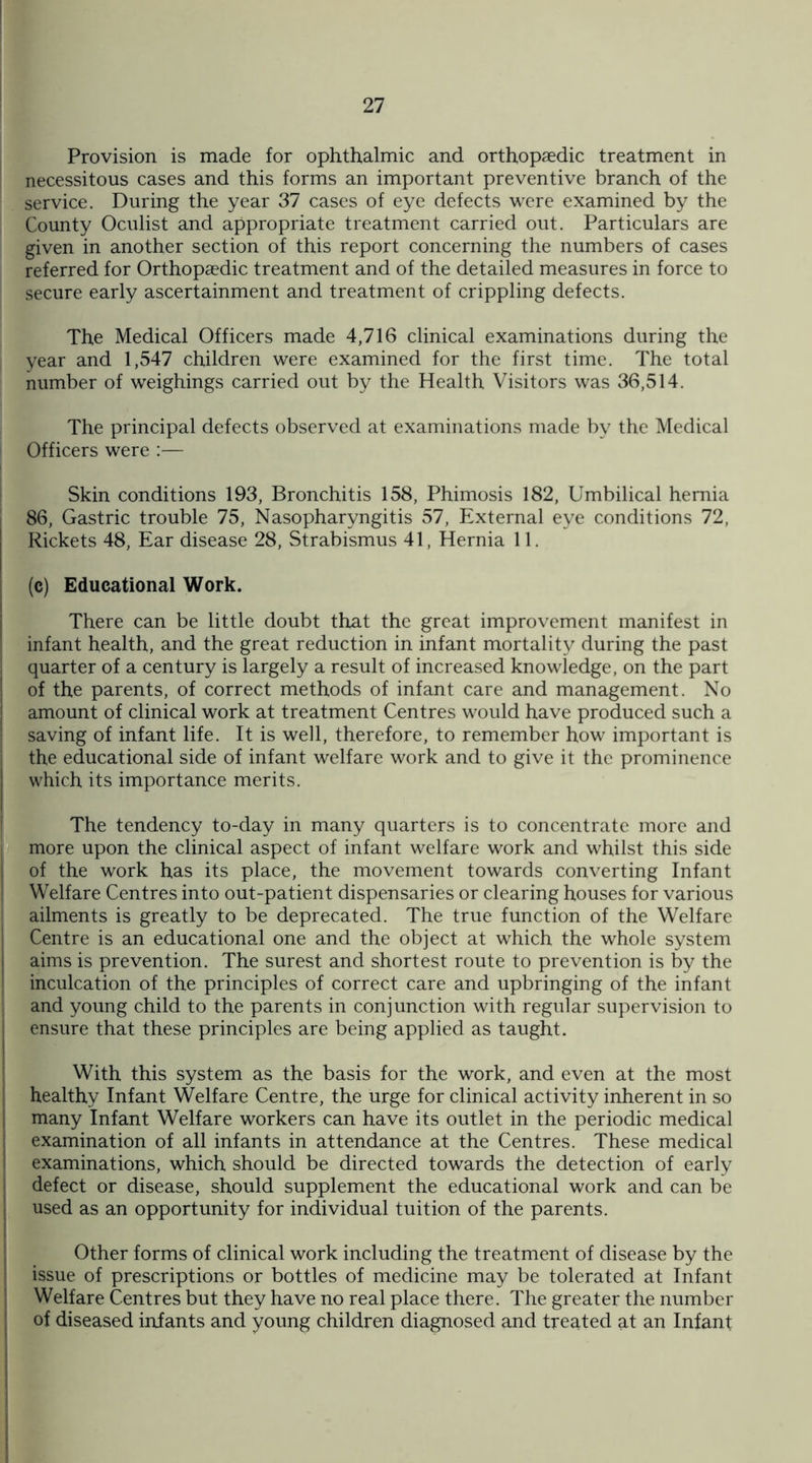 Provision is made for ophthalmic and orthopaedic treatment in necessitous cases and this forms an important preventive branch of the service. During the year 37 cases of eye defects were examined by the County Oculist and appropriate treatment carried out. Particulars are given in another section of this report concerning the numbers of cases referred for Orthopaedic treatment and of the detailed measures in force to secure early ascertainment and treatment of crippling defects. The Medical Officers made 4,716 clinical examinations during the year and 1,547 children were examined for the first time. The total number of weighings carried out by the Health Visitors was 36,514. The principal defects observed at examinations made by the Medical Officers were :— Skin conditions 193, Bronchitis 158, Phimosis 182, Umbilical hernia 86, Gastric trouble 75, Nasopharyngitis 57, External eye conditions 72, Rickets 48, Ear disease 28, Strabismus 41, Hernia 11. (c) Educational Work. There can be little doubt that the great improvement manifest in infant health, and the great reduction in infant mortality during the past quarter of a century is largely a result of increased knowledge, on the part of the parents, of correct methods of infant care and management. No amount of clinical work at treatment Centres would have produced such a saving of infant life. It is well, therefore, to remember how important is the educational side of infant welfare work and to give it the prominence which its importance merits. The tendency to-day in many quarters is to concentrate more and more upon the clinical aspect of infant welfare work and whilst this side of the work has its place, the movement towards converting Infant Welfare Centres into out-patient dispensaries or clearing houses for various ailments is greatly to be deprecated. The true function of the Welfare Centre is an educational one and the object at which the whole system aims is prevention. The surest and shortest route to prevention is by the inculcation of the principles of correct care and upbringing of the infant and young child to the parents in conjunction with regular supervision to ensure that these principles are being applied as taught. With this system as the basis for the work, and even at the most healthy Infant Welfare Centre, the urge for clinical activity inherent in so many Infant Welfare workers can have its outlet in the periodic medical examination of all infants in attendance at the Centres. These medical examinations, which should be directed towards the detection of early defect or disease, should supplement the educational work and can be used as an opportunity for individual tuition of the parents. Other forms of clinical work including the treatment of disease by the issue of prescriptions or bottles of medicine may be tolerated at Infant Welfare Centres but they have no real place there. The greater the number of diseased infants and young children diagnosed and treated at an Infant