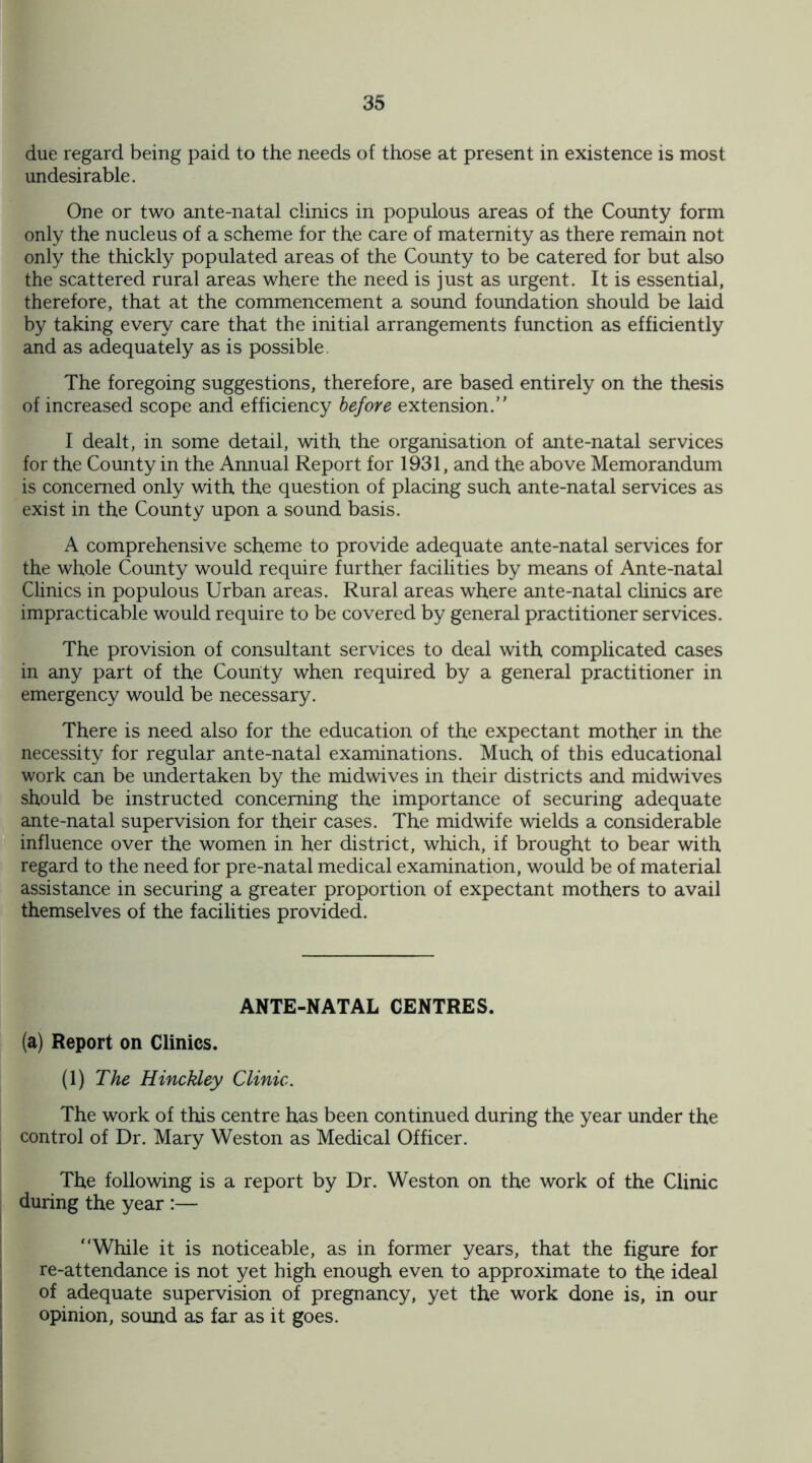 due regard being paid to the needs of those at present in existence is most undesirable. One or two ante-natal clinics in populous areas of the Comity form only the nucleus of a scheme for the care of maternity as there remain not only the thickly populated areas of the County to be catered for but also the scattered rural areas where the need is just as urgent. It is essential, therefore, that at the commencement a sound foundation should be laid by taking every care that the initial arrangements function as efficiently and as adequately as is possible The foregoing suggestions, therefore, are based entirely on the thesis of increased scope and efficiency before extension.” I dealt, in some detail, with the organisation of ante-natal services for the County in the Annual Report for 1931, and the above Memorandum is concerned only with the question of placing such ante-natal services as exist in the County upon a sound basis. A comprehensive scheme to provide adequate ante-natal services for the whole County would require further facilities by means of Ante-natal Clinics in populous Urban areas. Rural areas where ante-natal clinics are impracticable would require to be covered by general practitioner services. The provision of consultant services to deal with complicated cases in any part of the County when required by a general practitioner in emergency would be necessary. There is need also for the education of the expectant mother in the necessity for regular ante-natal examinations. Much of this educational work can be undertaken by the midwives in their districts and midwives should be instructed concerning the importance of securing adequate ante-natal supervision for their cases. The midwife wields a considerable influence over the women in her district, which, if brought to bear with regard to the need for pre-natal medical examination, would be of material assistance in securing a greater proportion of expectant mothers to avail themselves of the facilities provided. ANTE-NATAL CENTRES. (a) Report on Clinics. (1) The Hinckley Clinic. The work of this centre has been continued during the year under the control of Dr. Mary Weston as Medical Officer. The following is a report by Dr. Weston on the work of the Clinic during the year :— “While it is noticeable, as in former years, that the figure for re-attendance is not yet high enough even to approximate to the ideal of adequate supervision of pregnancy, yet the work done is, in our opinion, sound as far as it goes.