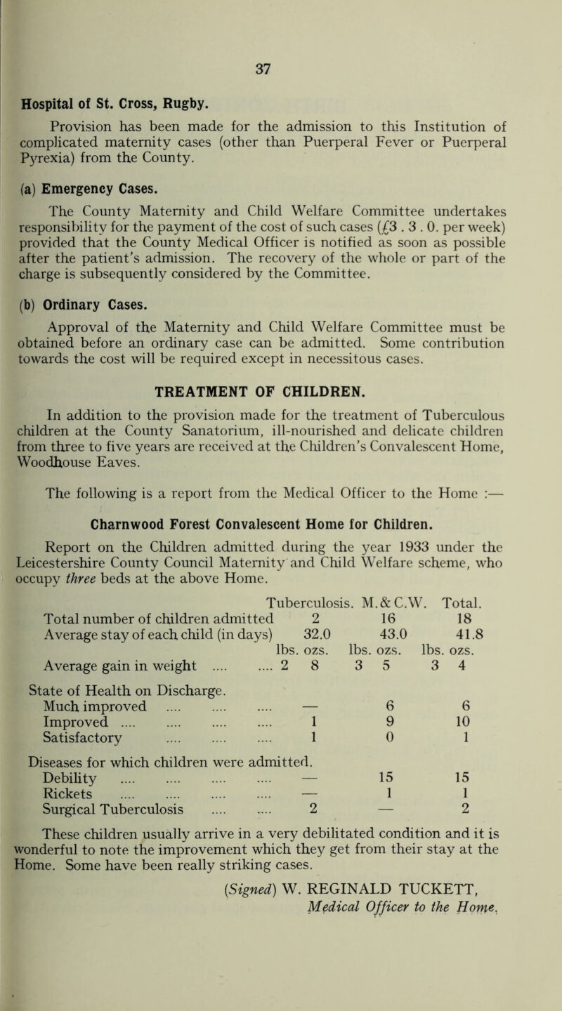 Hospital of St. Cross, Rugby. Provision has been made for the admission to this Institution of complicated maternity cases (other than Puerperal Fever or Puerperal Pyrexia) from the County. (a) Emergency Cases. The County Maternity and Child Welfare Committee undertakes responsibility for the payment of the cost of such cases (£3.3.0. per week) provided that the County Medical Officer is notified as soon as possible after the patient's admission. The recovery of the whole or part of the charge is subsequently considered by the Committee. (b) Ordinary Cases. Approval of the Maternity and Child Welfare Committee must be obtained before an ordinary case can be admitted. Some contribution towards the cost will be required except in necessitous cases. TREATMENT OF CHILDREN. In addition to the provision made for the treatment of Tuberculous children at the County Sanatorium, ill-nourished and delicate children from three to five years are received at the Children’s Convalescent Home, Woodhouse Eaves. The following is a report from the Medical Officer to the Home :— Charnwood Forest Convalescent Home for Children. Report on the Children admitted during the year 1933 under the Leicestershire County Council Maternity and Child Welfare scheme, who occupy three beds at the above Home. Tuberculosis. M.&C.W. Total. Total number of children admitted 2 16 18 Average stay of each child (in days) 32.0 43.0 41.8 lbs. ozs. lbs. ozs. lbs. ozs. Average gain in weight .2 State of Health on Discharge. 8 3 5 3 4 Much improved — 6 6 Improved . 1 9 10 Satisfactory . 1 0 1 Diseases for which children were admitted. Debility . — 15 15 Rickets . — 1 1 Surgical Tuberculosis . 2 — 2 These children usually arrive in a very debilitated condition and it is wonderful to note the improvement which they get from their stay at the Home. Some have been really striking cases. (Signed) W. REGINALD TUCKETT, Medical Officer to the Home,