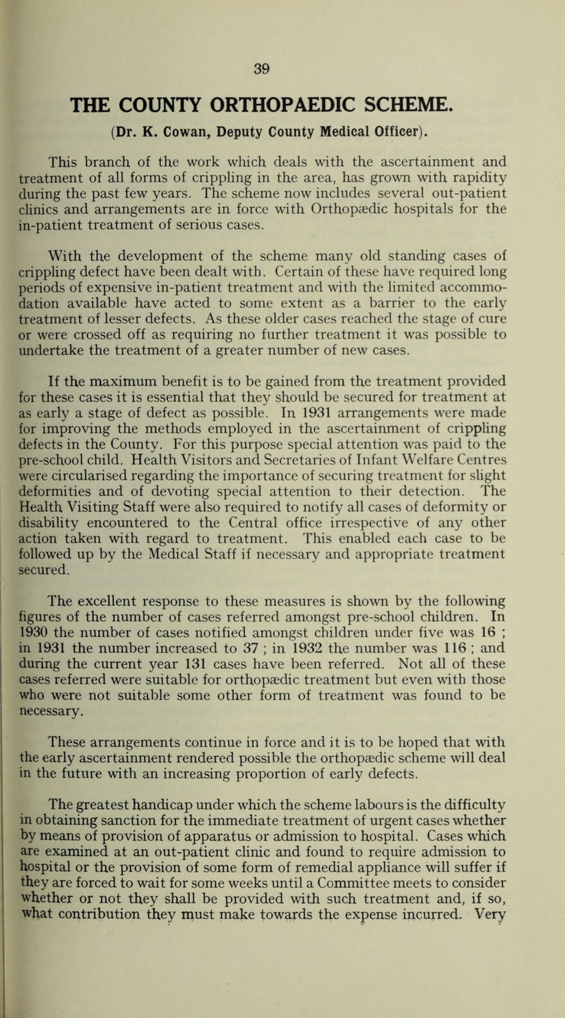 THE COUNTY ORTHOPAEDIC SCHEME. (Dr. K. Cowan, Deputy County Medical Officer). This branch of the work which deals with the ascertainment and treatment of all forms of crippling in the area, has grown with rapidity during the past few years. The scheme now includes several out-patient clinics and arrangements are in force with Orthopaedic hospitals for the in-patient treatment of serious cases. With the development of the scheme many old standing cases of crippling defect have been dealt with. Certain of these have required long periods of expensive in-patient treatment and with the limited accommo¬ dation available have acted to some extent as a barrier to the early treatment of lesser defects. As these older cases reached the stage of cure or were crossed off as requiring no further treatment it was possible to undertake the treatment of a greater number of new cases. If the maximum benefit is to be gained from the treatment provided for these cases it is essential that they should be secured for treatment at as early a stage of defect as possible. In 1931 arrangements were made for improving the methods employed in the ascertainment of crippling defects in the County. For this purpose special attention was paid to the pre-school child. Health Visitors and Secretaries of Infant Welfare Centres were circularised regarding the importance of securing treatment for slight deformities and of devoting special attention to their detection. The Health Visiting Staff were also required to notify all cases of deformity or disability encountered to the Central office irrespective of any other action taken with regard to treatment. This enabled each case to be followed up by the Medical Staff if necessary and appropriate treatment secured. The excellent response to these measures is shown by the following figures of the number of cases referred amongst pre-school children. In 1930 the number of cases notified amongst children under five was 16 ; in 1931 the number increased to 37 ; in 1932 the number was 116 ; and during the current year 131 cases have been referred. Not all of these cases referred were suitable for orthopaedic treatment but even with those who were not suitable some other form of treatment was found to be necessary. These arrangements continue in force and it is to be hoped that with the early ascertainment rendered possible the orthopaedic scheme will deal in the future with an increasing proportion of early defects. The greatest handicap under which the scheme labours is the difficulty in obtaining sanction for the immediate treatment of urgent cases whether by means of provision of apparatus or admission to hospital. Cases which are examined at an out-patient clinic and found to require admission to hospital or the provision of some form of remedial appliance will suffer if they are forced to wait for some weeks until a Committee meets to consider whether or not they shall be provided with such treatment and, if so, what contribution they must make towards the expense incurred. Very