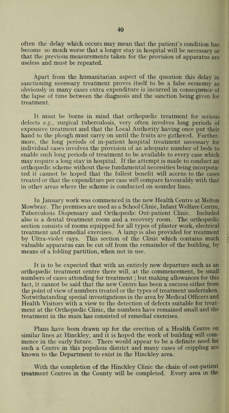 often the delay which occurs may mean that the patient’s condition has become so much worse that a longer stay in hospital will be necessary or that the previous measurements taken for the provision of apparatus are useless and must be repeated. Apart from the humanitarian aspect of the question this delay in sanctioning necessary treatment proves itself to be a false economy as obviously in many cases extra expenditure is incurred in consequence of the lapse of time between the diagnosis and the sanction being given for treatment. It must be borne in mind that orthopaedic treatment for serious defects e.g., surgical tuberculosis, very often involves long periods of expensive treatment and that the Local Authority having once put their hand to the plough must carry on until the fruits are gathered. Further¬ more, the long periods of in-patient hospital treatment necessary for individual cases involves the provision of an adequate number of beds to enable such long periods of treatment to be available to every case which may require a long stay in hospital. If the attempt is made to conduct an orthopaedic scheme without these fundamental necessities being incorpora¬ ted it cannot be hoped that the fullest benefit will accrue to the cases treated or that the expenditure per case will compare favourably with that in other areas where the scheme is conducted on sounder lines. In January work was commenced in the new Health Centre at Melton Mowbray. The premises are used as a School Clinic, Infant Welfare Centre, Tuberculosis Dispensary and Orthopaedic Out-patient Clinic. Included also is a dental treatment room and a recovery room. The orthopaedic section consists of rooms equipped for all types of plaster work, electrical treatment and remedial exercises. A lamp is also provided for treatment by Ultra-violet rays. This section of the Clinic which contains much valuable apparatus can be cut off from the remainder of the building, by means of a folding partition, when not in use. It is to be expected that with an entirely new departure such as an orthopaedic treatment centre there will, at the commencement, be small numbers of cases attending for treatment; but making allowances for this fact, it cannot be said that the new Centre has been a success either from the point of view of numbers treated or the types of treatment undertaken. Notwithstanding special investigations in the area by Medical Officers and Health Visitors with a view to the detection of defects suitable for treat¬ ment at the Orthopaedic Clinic, the numbers have remained small and the treatment in the main has consisted of remedial exercises. Plans have been drawn up for the erection of a Health Centre on similar lines at Hinckley, and it is hoped the work of building will com¬ mence in the early future. There would appear to be a definite need for such a Centre in this populous district and many cases of crippling are known to the Department to exist in the Hinckley area. With the completion of the Hinckley Clinic the chain of out-patient treatment Centres in the County will be completed. Every area in the
