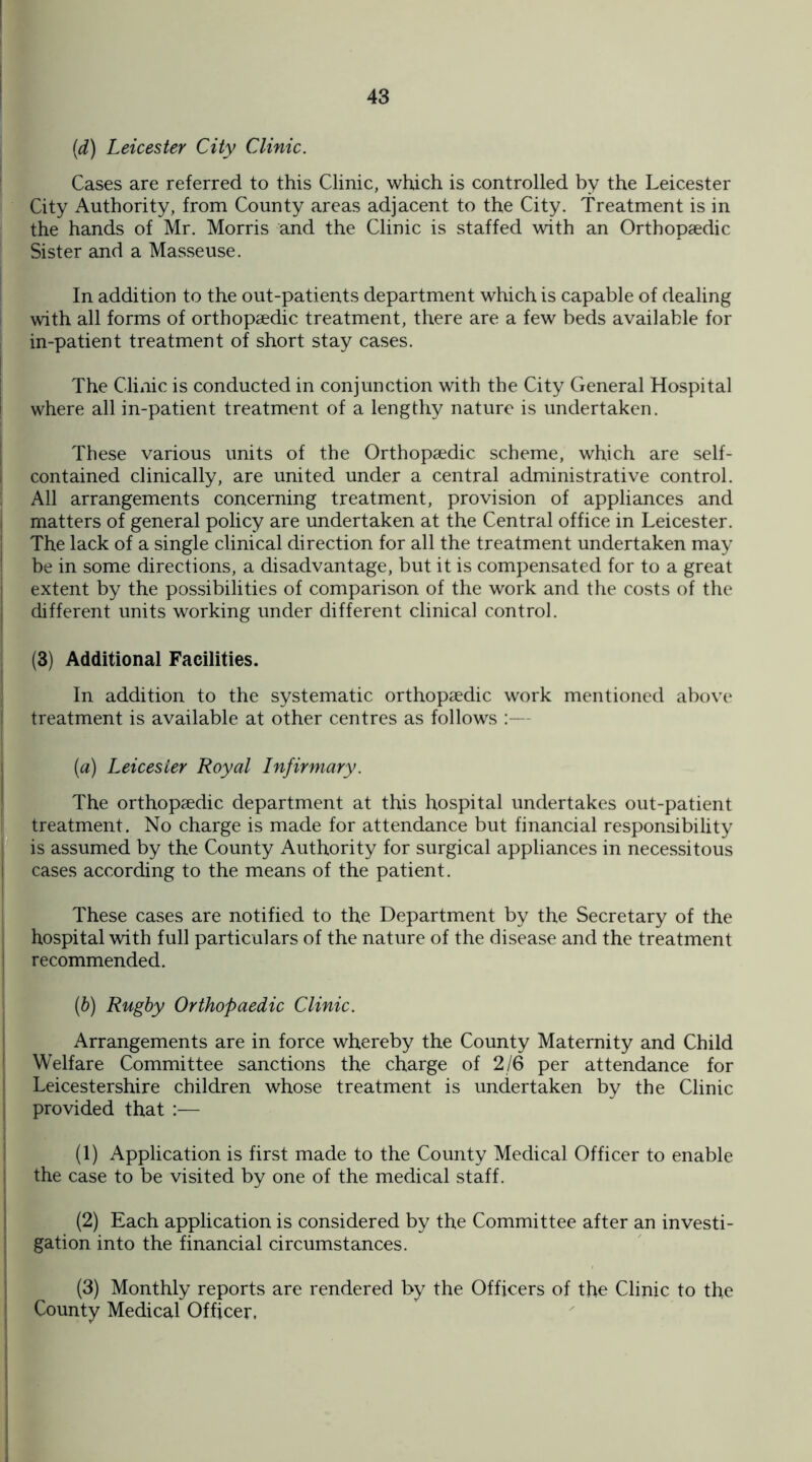 (d) Leicester City Clinic. Cases are referred to this Clinic, which is controlled by the Leicester City Authority, from County areas adjacent to the City. Treatment is in the hands of Mr. Morris and the Clinic is staffed with an Orthopaedic Sister and a Masseuse. In addition to the out-patients department which is capable of dealing with all forms of orthopaedic treatment, there are a few beds available for in-patient treatment of short stay cases. The Clinic is conducted in conjunction with the City General Hospital where all in-patient treatment of a lengthy nature is undertaken. These various units of the Orthopaedic scheme, which are self- contained clinically, are united under a central administrative control. All arrangements concerning treatment, provision of appliances and matters of general policy are undertaken at the Central office in Leicester. The lack of a single clinical direction for all the treatment undertaken may be in some directions, a disadvantage, but it is compensated for to a great extent by the possibilities of comparison of the work and the costs of the different units working under different clinical control. (3) Additional Facilities. In addition to the systematic orthopaedic work mentioned above treatment is available at other centres as follows :— (a) Leicester Royal Infirmary. The orthopaedic department at this hospital undertakes out-patient treatment. No charge is made for attendance but financial responsibility is assumed by the County Authority for surgical appliances in necessitous cases according to the means of the patient. These cases are notified to the Department by the Secretary of the hospital with full particulars of the nature of the disease and the treatment recommended. (b) Rugby Orthopaedic Clinic. Arrangements are in force whereby the County Maternity and Child Welfare Committee sanctions the charge of 2/6 per attendance for Leicestershire children whose treatment is undertaken by the Clinic provided that (1) Application is first made to the County Medical Officer to enable the case to be visited by one of the medical staff. (2) Each application is considered by the Committee after an investi¬ gation into the financial circumstances. (3) Monthly reports are rendered by the Officers of the Clinic to the County Medical Officer,
