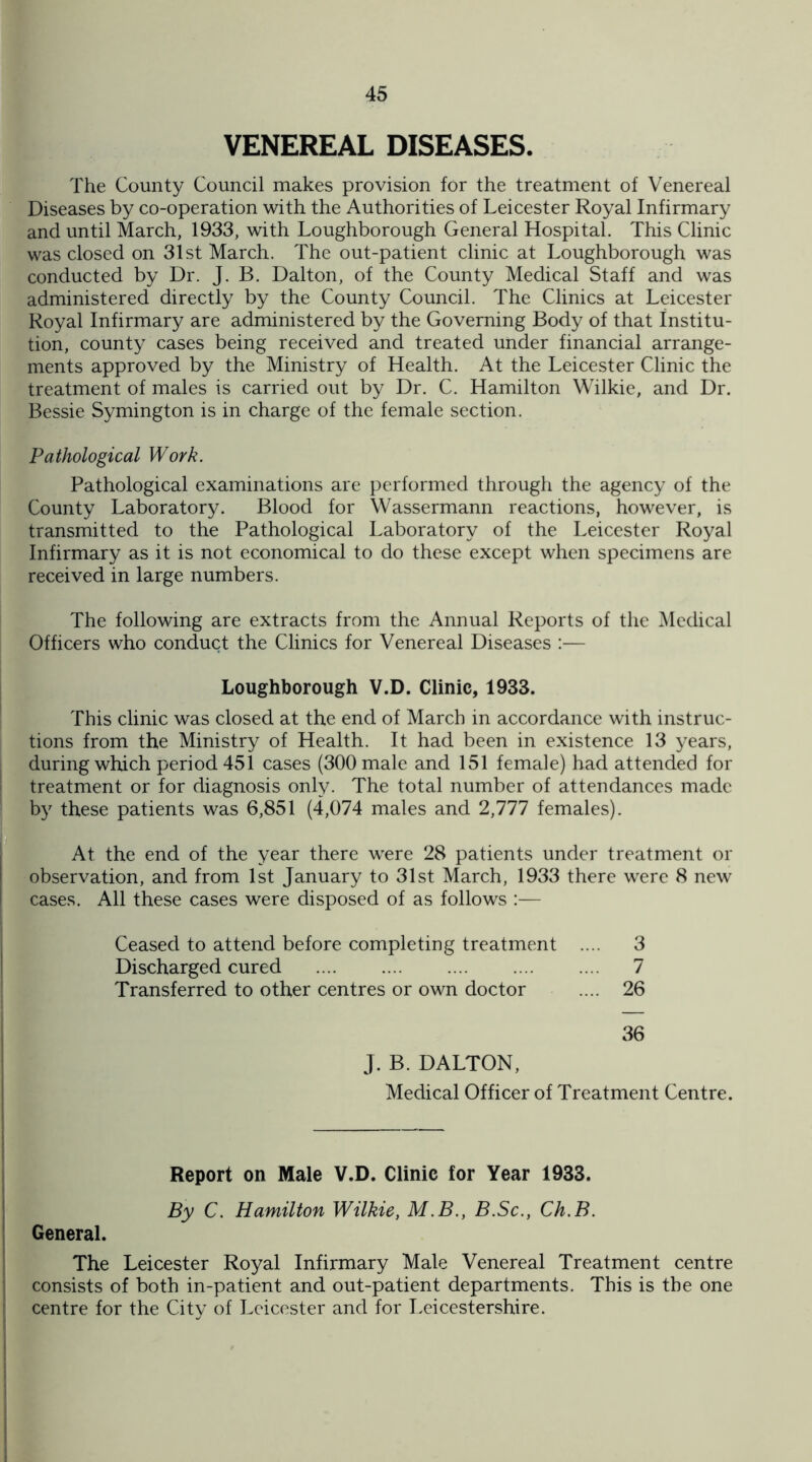 VENEREAL DISEASES. The County Council makes provision for the treatment of Venereal Diseases by co-operation with the Authorities of Leicester Royal Infirmary and until March, 1933, with Loughborough General Hospital. This Clinic was closed on 31st March. The out-patient clinic at Loughborough was conducted by Dr. J. B. Dalton, of the County Medical Staff and was administered directly by the County Council. The Clinics at Leicester Royal Infirmary are administered by the Governing Body of that Institu¬ tion, county cases being received and treated under financial arrange¬ ments approved by the Ministry of Health. At the Leicester Clinic the treatment of males is carried out by Dr. C. Hamilton Wilkie, and Dr. Bessie Symington is in charge of the female section. Pathological Work. Pathological examinations are performed through the agency of the County Laboratory. Blood for Wassermann reactions, however, is transmitted to the Pathological Laboratory of the Leicester Royal Infirmary as it is not economical to do these except when specimens are received in large numbers. The following are extracts from the Annual Reports of the Medical Officers who conduct the Clinics for Venereal Diseases :— Loughborough V.D. Clinic, 1933. This clinic was closed at the end of March in accordance with instruc¬ tions from the Ministry of Health. It had been in existence 13 years, during which period 451 cases (300 male and 151 female) had attended for treatment or for diagnosis only. The total number of attendances made by these patients was 6,851 (4,074 males and 2,777 females). At the end of the year there were 28 patients under treatment or observation, and from 1st January to 31st March, 1933 there were 8 new cases. All these cases were disposed of as follows :— Ceased to attend before completing treatment .... 3 Discharged cured . 7 Transferred to other centres or own doctor .... 26 36 J. B. DALTON, Medical Officer of Treatment Centre. Report on Male V.D. Clinic for Year 1933. By C. Hamilton Wilkie, M.B., B.Sc., Ch.B. General. The Leicester Royal Infirmary Male Venereal Treatment centre consists of both in-patient and out-patient departments. This is the one centre for the City of Leicester and for Leicestershire.