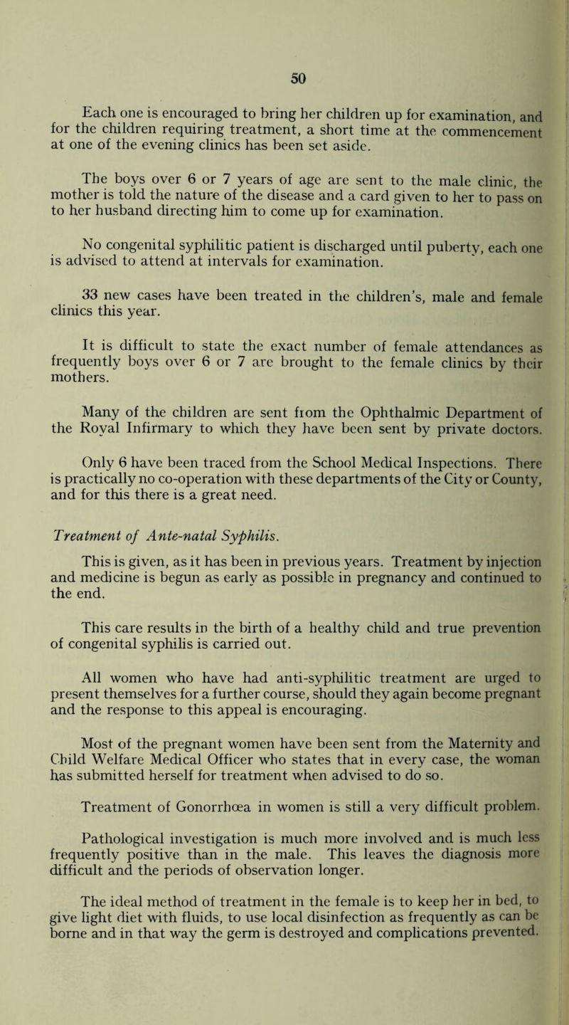 Each one is encouraged to bring her children up for examination, and for the children requiring treatment, a short time at the commencement at one of the evening clinics has been set aside. The boys over 6 or 7 years of age are sent to the male clinic, the mother is told the nature of the disease and a card given to her to pass on to her husband directing him to come up for examination. No congenital syphilitic patient is discharged until puberty, each one is advised to attend at intervals for examination. 33 new cases have been treated in the children’s, male and female clinics this year. It is difficult to state the exact number of female attendances as frequently boys over 6 or 7 are brought to the female clinics by their mothers. Many of the children are sent from the Ophthalmic Department of the Royal Infirmary to which they have been sent by private doctors. Only 6 have been traced from the School Medical Inspections. There is practically no co-operation with these departments of the City or County, and for this there is a great need. Treatment of Ante-natal Syphilis. This is given, as it has been in previous years. Treatment by injection and medicine is begun as early as possible in pregnancy and continued to the end. This care results in the birth of a healthy child and true prevention of congenital syphilis is carried out. All women who have had anti-syphilitic treatment are urged to present themselves for a further course, should they again become pregnant and the response to this appeal is encouraging. Most of the pregnant women have been sent from the Maternity and Child Welfare Medical Officer who states that in every case, the woman has submitted herself for treatment when advised to do so. Treatment of Gonorrhoea in women is still a very difficult problem. Pathological investigation is much more involved and is much less frequently positive than in the male. This leaves the diagnosis more difficult and the periods of observation longer. The ideal method of treatment in the female is to keep her in bed, to give light diet with fluids, to use local disinfection as frequently as can be borne and in that way the germ is destroyed and complications prevented.
