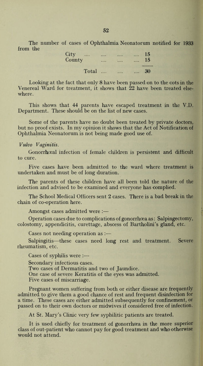 The number of cases of Ophthalmia Neonatorum notified for 1933 from the City . 15 County . 15 Total . 30 Looking at the fact that only 8 have been passed on to the cots in the Venereal Ward for treatment, it shows that 22 have been treated else¬ where. This shows that 44 parents have escaped treatment in the V.D. Department. These should be on the list of new cases. Some of the parents have no doubt been treated by private doctors, but no proof exists. In my opinion it shows that the Act of Notification of Ophthalmia Neonatorum is not being made good use of. Vulvo Vaginitis. Gonorrhoeal infection of female children is persistent and difficult to cure. Five cases have been admitted to the ward where treatment is undertaken and must be of long duration. The parents of these children have all been told the nature of the infection and advised to be examined and everyone has complied. The School Medical Officers sent 2 cases. There is a bad break in the chain of co-operation here. Amongst cases admitted were :— Operation cases due to complications of gonorrhoea as: Salpingectomy, colostomy, appendicitis, curettage, abscess of Bartholini’s gland, etc. Cases not needing operation as :— Salpingitis—these cases need long rest and treatment. Severe rheumatism, etc. Cases of syphilis were :— Secondary infectious cases. Two cases of Dermatitis and two of Jaundice. One case of severe Keratitis of the eyes was admitted. Five cases of miscarriage. Pregnant women suffering from both or either disease are frequently admitted to give them a good chance of rest and frequent disinfection for a time. These cases are either admitted subsequently for confinement, or passed on to their own doctors or midwives if considered free of infection. At St. Mary's Clinic very few syphilitic patients are treated. It is used chiefly for treatment of gonorrhoea in the more superior class of out-patient who cannot pay for good treatment and who otherwise would not attend.