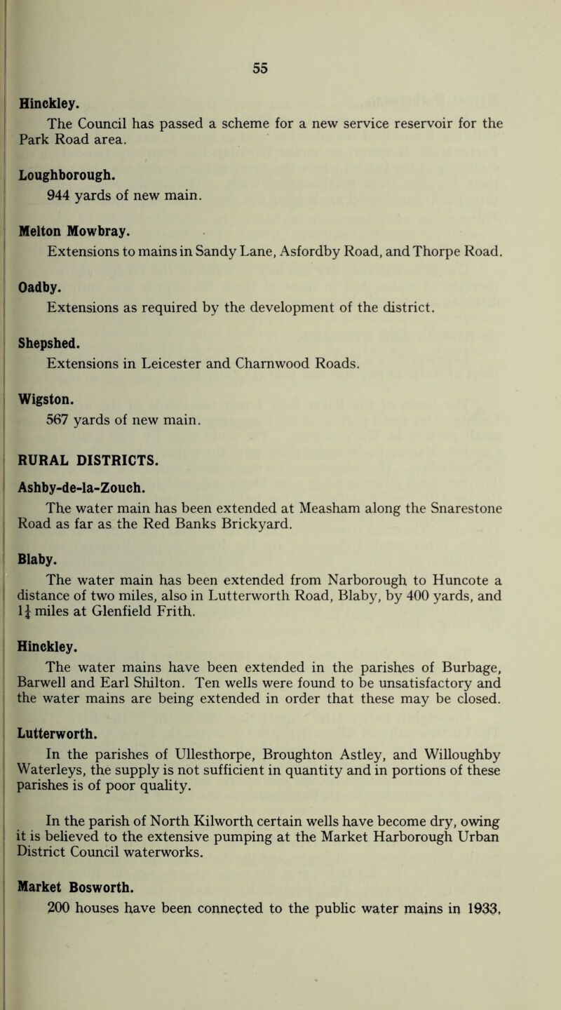 Hinckley. The Council has passed a scheme for a new service reservoir for the Park Road area. Loughborough. 944 yards of new main. Melton Mowbray. Extensions to mains in Sandy Lane, Asfordby Road, and Thorpe Road. - Oadby. Extensions as required by the development of the district. Shepshed. Extensions in Leicester and Charnwood Roads. Wigston. 567 yards of new main. RURAL DISTRICTS. Ashby-de-la-Zouch. The water main has been extended at Measham along the Snarestone Road as far as the Red Banks Brickyard. Blaby. The water main has been extended from Narborough to Huncote a ! distance of two miles, also in Lutterworth Road, Blaby, by 400 yards, and 1J miles at Glenfield Frith. Hinckley. The water mains have been extended in the parishes of Burbage, Barwell and Earl Shilton. Ten wells were found to be unsatisfactory and the water mains are being extended in order that these may be closed. Lutterworth. In the parishes of Ullesthorpe, Broughton Astley, and Willoughby Waterleys, the supply is not sufficient in quantity and in portions of these parishes is of poor quality. In the parish of North Kilworth certain wells have become dry, owing it is believed to the extensive pumping at the Market Harborough Urban District Council waterworks. Market Bosworth. 200 houses have been connected to the public water mains in 1933,