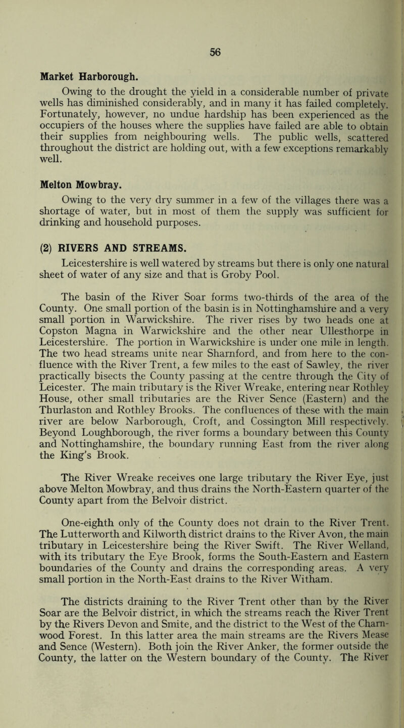 Market Harborough. Owing to the drought the yield in a considerable number of private wells has diminished considerably, and in many it has failed completely. Fortunately, however, no undue hardship has been experienced as the occupiers of the houses where the supplies have failed are able to obtain their supplies from neighbouring wells. The public wells, scattered throughout the district are holding out, with a few exceptions remarkably well. Melton Mowbray. Owing to the very dry summer in a few of the villages there was a shortage of water, but in most of them the supply was sufficient for drinking and household purposes. (2) RIVERS AND STREAMS. Leicestershire is well watered by streams but there is only one natural sheet of water of any size and that is Groby Pool. The basin of the River Soar forms two-thirds of the area of the County. One small portion of the basin is in Nottinghamshire and a very small portion in Warwickshire. The river rises by two heads one at Copston Magna in Warwickshire and the other near Ullesthorpe in Leicestershire. The portion in Warwickshire is under one mile in length. The two head streams unite near Sharnford, and from here to the con¬ fluence with the River Trent, a few miles to the east of Sawley, the river practically bisects the County passing at the centre through the City of Leicester. The main tributary is the River Wreake, entering near Rothley House, other small tributaries are the River Sence (Eastern) and the Thurlaston and Rothley Brooks. The confluences of these with the main river are below Narborough, Croft, and Cossington Mill respectively. Beyond Loughborough, the river forms a boundary between this County and Nottinghamshire, the boundary running East from the river along the King's Brook. The River Wreake receives one large tributary the River Eye, just above Melton Mowbray, and thus drains the North-Eastern quarter of the County apart from the Belvoir district. One-eighth only of the County does not drain to the River Trent. The Lutterworth and Kilworth district drains to the River Avon, the main tributary in Leicestershire being the River Swift. The River Welland, with its tributary the Eye Brook, forms the South-Eastern and Eastern boundaries of the County and drains the corresponding areas. A very small portion in the North-East drains to the River Witham. The districts draining to the River Trent other than by the River Soar are the Belvoir district, in which the streams reach the River Trent by the Rivers Devon and Smite, and the district to the West of the Cham- wood Forest. In this latter area the main streams are the Rivers Mease and Sence (Western). Both join the River Anker, the former outside the County, the latter on the Western boundary of the County. The River