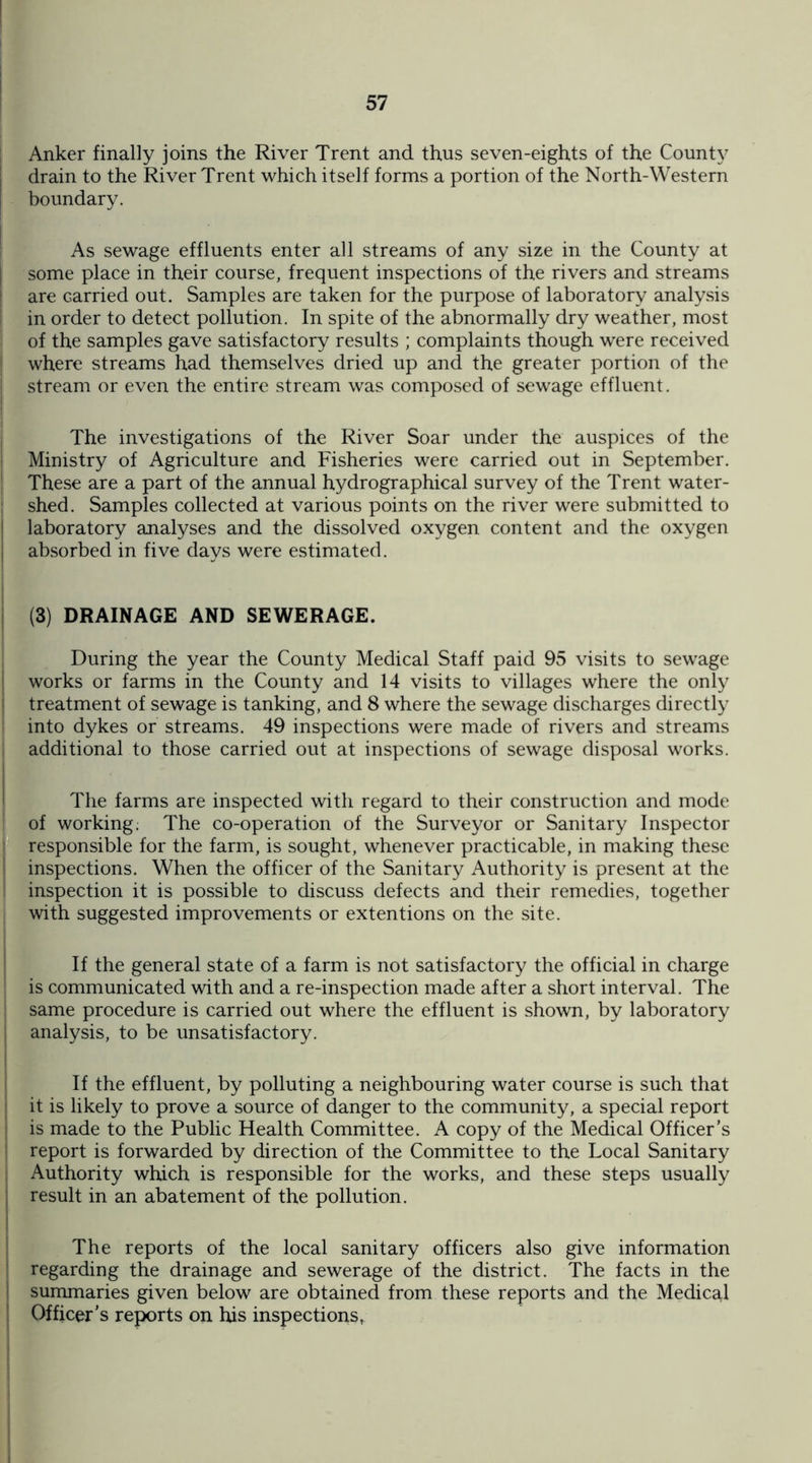 Anker finally joins the River Trent and thus seven-eights of the County drain to the River Trent which itself forms a portion of the North-Western [ boundary. As sewage effluents enter all streams of any size in the County at some place in their course, frequent inspections of the rivers and streams are carried out. Samples are taken for the purpose of laboratory analysis in order to detect pollution. In spite of the abnormally dry weather, most of the samples gave satisfactory results ; complaints though were received where streams had themselves dried up and the greater portion of the stream or even the entire stream was composed of sewage effluent. The investigations of the River Soar under the auspices of the Ministry of Agriculture and Fisheries were carried out in September. These are a part of the annual hydrographical survey of the Trent water¬ shed. Samples collected at various points on the river were submitted to laboratory analyses and the dissolved oxygen content and the oxygen absorbed in five days were estimated. (3) DRAINAGE AND SEWERAGE. During the year the County Medical Staff paid 95 visits to sewage works or farms in the County and 14 visits to villages where the only treatment of sewage is tanking, and 8 where the sewage discharges directly into dykes or streams. 49 inspections were made of rivers and streams additional to those carried out at inspections of sewage disposal works. The farms are inspected with regard to their construction and mode of working; The co-operation of the Surveyor or Sanitary Inspector responsible for the farm, is sought, whenever practicable, in making these inspections. When the officer of the Sanitary Authority is present at the inspection it is possible to discuss defects and their remedies, together with suggested improvements or extentions on the site. If the general state of a farm is not satisfactory the official in charge is communicated with and a re-inspection made after a short interval. The same procedure is carried out where the effluent is shown, by laboratory analysis, to be unsatisfactory. If the effluent, by polluting a neighbouring water course is such that it is likely to prove a source of danger to the community, a special report is made to the Public Health Committee. A copy of the Medical Officer's report is forwarded by direction of the Committee to the Local Sanitary Authority which is responsible for the works, and these steps usually result in an abatement of the pollution. The reports of the local sanitary officers also give information regarding the drainage and sewerage of the district. The facts in the summaries given below are obtained from these reports and the Medical Officer's reports on his inspections,