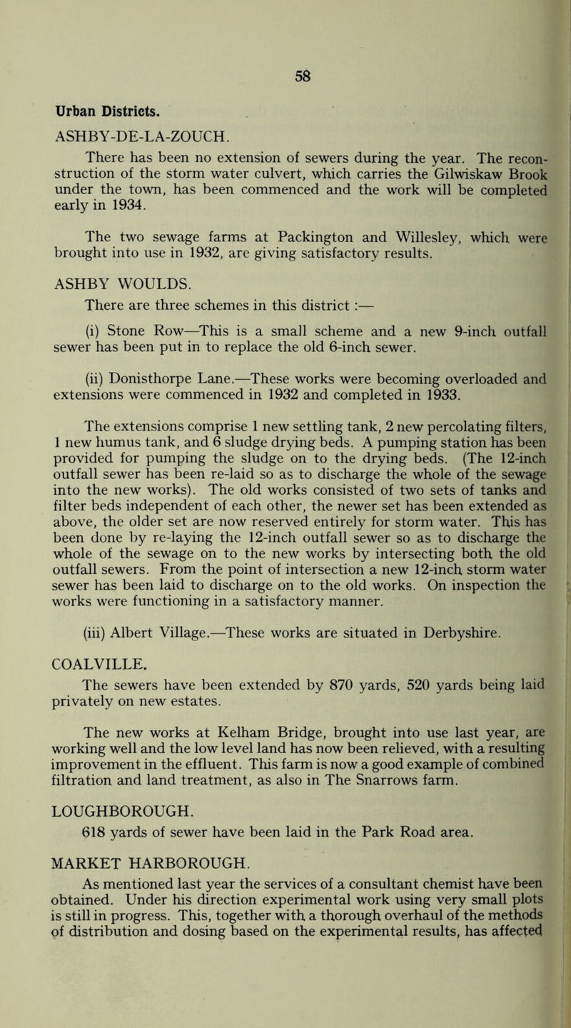Urban Districts. ASHB Y-DE-L A-ZOUCH. There has been no extension of sewers during the year. The recon¬ struction of the storm water culvert, which carries the Gilwiskaw Brook under the town, has been commenced and the work will be completed early in 1934. The two sewage farms at Packington and Willesley, which were brought into use in 1932, are giving satisfactory results. ASHBY WOULDS. There are three schemes in this district:— (i) Stone Row—This is a small scheme and a new 9-inch outfall sewer has been put in to replace the old 6-inch sewer. (ii) Donisthorpe Lane.—These works were becoming overloaded and extensions were commenced in 1932 and completed in 1933. The extensions comprise 1 new settling tank, 2 new percolating filters, 1 new humus tank, and 6 sludge drying beds. A pumping station has been provided for pumping the sludge on to the drying beds. (The 12-inch outfall sewer has been re-laid so as to discharge the whole of the sewage into the new works). The old works consisted of two sets of tanks and filter beds independent of each other, the newer set has been extended as above, the older set are now reserved entirely for storm water. This has been done by re-laying the 12-inch outfall sewer so as to discharge the whole of the sewage on to the new works by intersecting both the old outfall sewers. From the point of intersection a new 12-inch storm water sewer has been laid to discharge on to the old works. On inspection the works were functioning in a satisfactory manner. (iii) Albert Village.—These works are situated in Derbyshire. COALVILLE. The sewers have been extended by 870 yards, 520 yards being laid privately on new estates. The new works at Kelham Bridge, brought into use last year, are working well and the low level land has now been relieved, with a resulting improvement in the effluent. This farm is now a good example of combined filtration and land treatment, as also in The Snarrows farm. LOUGHBOROUGH. 618 yards of sewer have been laid in the Park Road area. MARKET HARBOROUGH. As mentioned last year the services of a consultant chemist have been obtained. Under his direction experimental work using very small plots is still in progress. This, together with a thorough overhaul of the methods pf distribution and dosing based on the experimental results, has affected