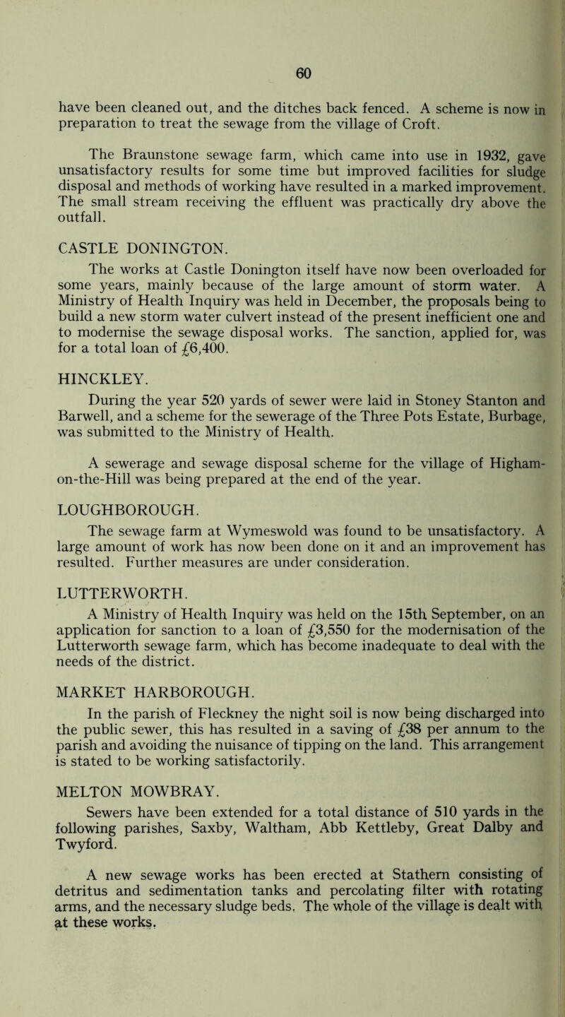 have been cleaned out, and the ditches back fenced. A scheme is now in preparation to treat the sewage from the village of Croft. The Braunstone sewage farm, which came into use in 1932, gave unsatisfactory results for some time but improved facilities for sludge disposal and methods of working have resulted in a marked improvement. The small stream receiving the effluent was practically dry above the outfall. CASTLE DONINGTON. The works at Castle Donington itself have now been overloaded for some years, mainly because of the large amount of storm water. A Ministry of Health Inquiry was held in December, the proposals being to build a new storm water culvert instead of the present inefficient one and to modernise the sewage disposal works. The sanction, applied for, was for a total loan of £6,400. HINCKLEY. During the year 520 yards of sewer were laid in Stoney Stanton and Barwell, and a scheme for the sewerage of the Three Pots Estate, Burbage, was submitted to the Ministry of Health. A sewerage and sewage disposal scheme for the village of Higham- on-the-Hill was being prepared at the end of the year. LOUGHBOROUGH. The sewage farm at Wymeswold was found to be unsatisfactory. A large amount of work has now been done on it and an improvement has resulted. Further measures are under consideration. LUTTERWORTH. A Ministry of Health Inquiry was held on the 15th September, on an application for sanction to a loan of £3,550 for the modernisation of the Lutterworth sewage farm, which has become inadequate to deal with the needs of the district. MARKET HARBOROUGH. In the parish of Fleckney the night soil is now being discharged into the public sewer, this has resulted in a saving of £38 per annum to the parish and avoiding the nuisance of tipping on the land. This arrangement is stated to be working satisfactorily. MELTON MOWBRAY. Sewers have been extended for a total distance of 510 yards in the following parishes, Saxby, Waltham, Abb Kettleby, Great Dalby and Twyford. A new sewage works has been erected at Stathern consisting of detritus and sedimentation tanks and percolating filter with rotating arms, and the necessary sludge beds, The whole of the village is dealt with at these works.