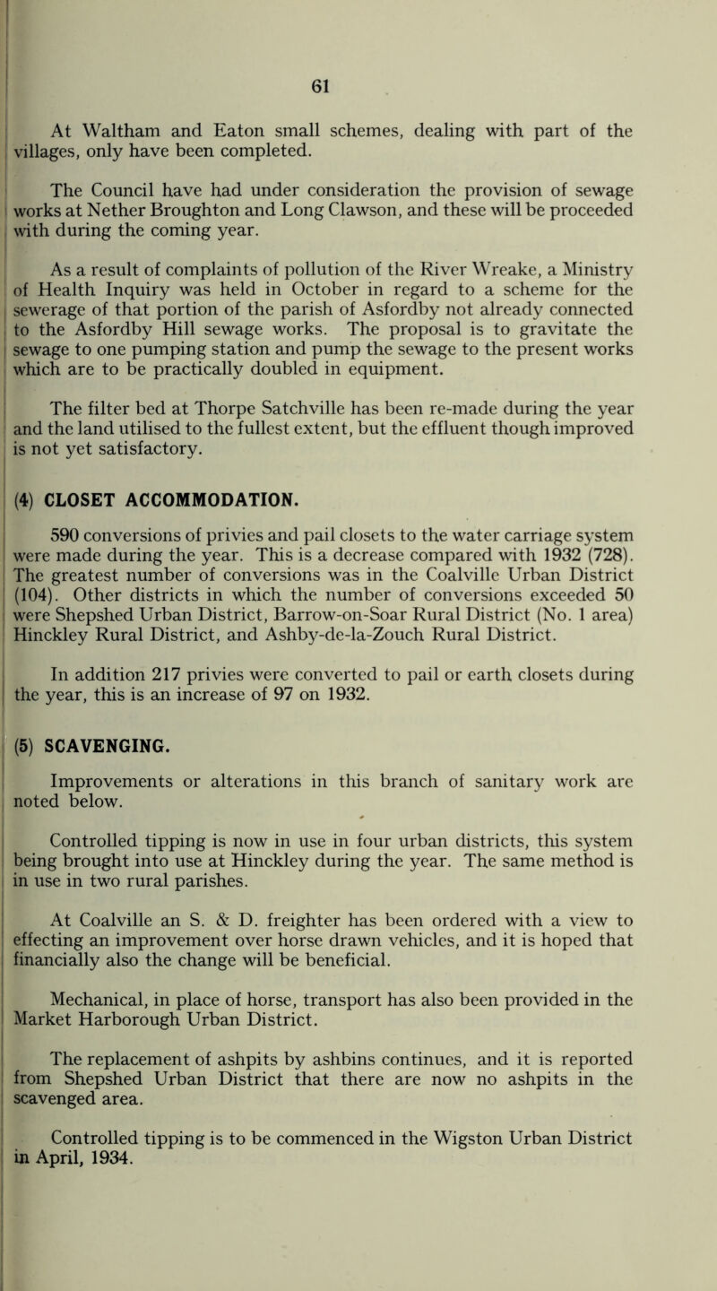At Waltham and Eaton small schemes, dealing with part of the villages, only have been completed. The Council have had under consideration the provision of sewage works at Nether Broughton and Long Clawson, and these will be proceeded with during the coming year. As a result of complaints of pollution of the River Wreake, a Ministry of Health Inquiry was held in October in regard to a scheme for the sewerage of that portion of the parish of Asfordby not already connected to the Asfordby Hill sewage works. The proposal is to gravitate the sewage to one pumping station and pump the sewage to the present works which are to be practically doubled in equipment. The filter bed at Thorpe Satchville has been re-made during the year and the land utilised to the fullest extent, but the effluent though improved is not yet satisfactory. (4) CLOSET ACCOMMODATION. 590 conversions of privies and pail closets to the water carriage system were made during the year. This is a decrease compared with 1932 (728). The greatest number of conversions was in the Coalville Urban District (104). Other districts in which the number of conversions exceeded 50 were Shepshed Urban District, Barrow-on-Soar Rural District (No. 1 area) Hinckley Rural District, and Ashby-de-la-Zouch Rural District. In addition 217 privies were converted to pail or earth closets during the year, this is an increase of 97 on 1932. (5) SCAVENGING. Improvements or alterations in this branch of sanitary work arc noted below. Controlled tipping is now in use in four urban districts, this system being brought into use at Hinckley during the year. The same method is in use in two rural parishes. At Coalville an S. & D. freighter has been ordered with a view to effecting an improvement over horse drawn vehicles, and it is hoped that ; financially also the change will be beneficial. Mechanical, in place of horse, transport has also been provided in the Market Harborough Urban District. The replacement of ashpits by ashbins continues, and it is reported from Shepshed Urban District that there are now no ashpits in the scavenged area. ' Controlled tipping is to be commenced in the Wigston Urban District in April, 1934.