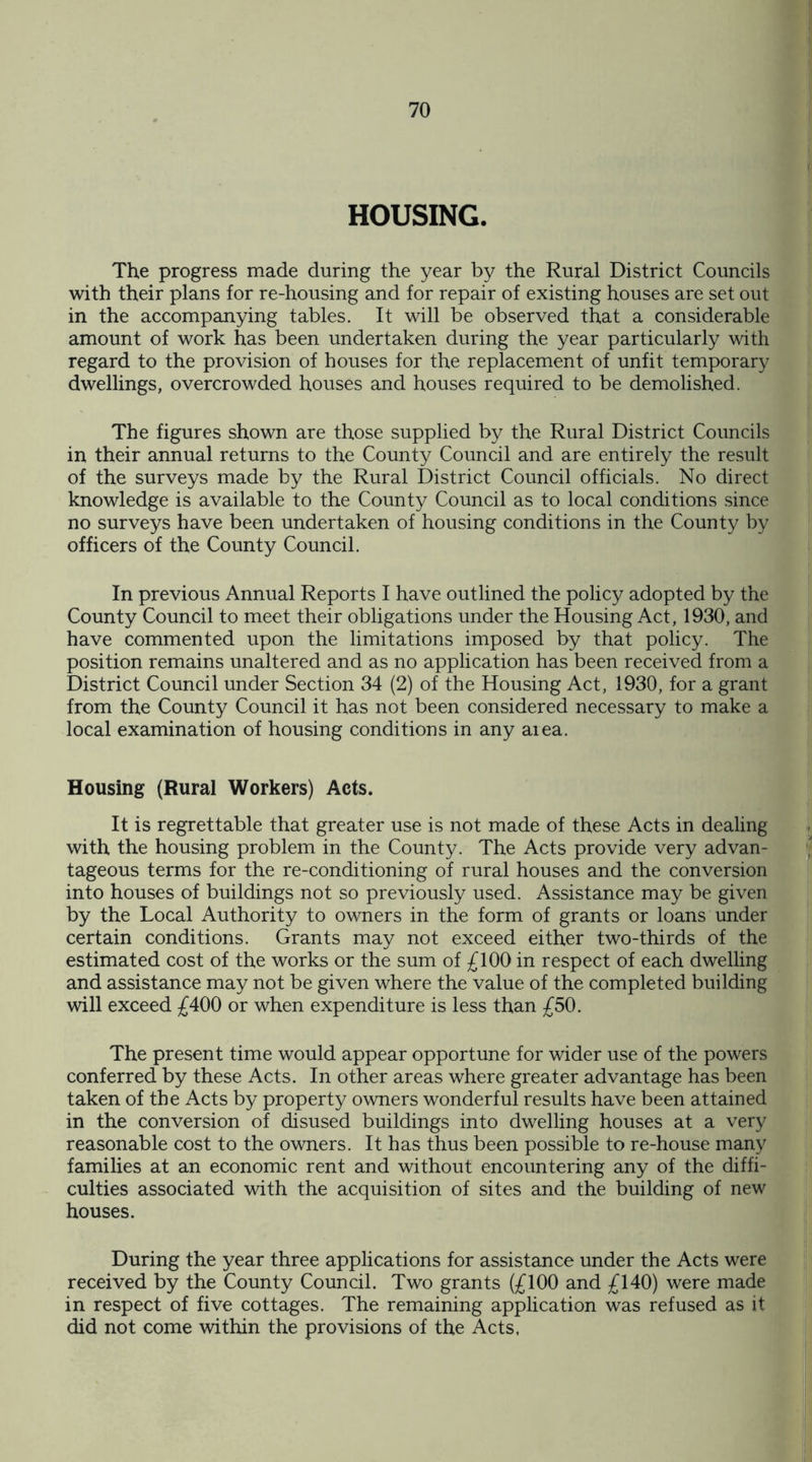 HOUSING. The progress made during the year by the Rural District Councils with their plans for re-housing and for repair of existing houses are set out in the accompanying tables. It will be observed that a considerable amount of work has been undertaken during the year particularly with regard to the provision of houses for the replacement of unfit temporary dwellings, overcrowded houses and houses required to be demolished. The figures shown are those supplied by the Rural District Councils in their annual returns to the County Council and are entirely the result of the surveys made by the Rural District Council officials. No direct knowledge is available to the County Council as to local conditions since no surveys have been undertaken of housing conditions in the County by officers of the County Council. In previous Annual Reports I have outlined the policy adopted by the County Council to meet their obligations under the Housing Act, 1930, and have commented upon the limitations imposed by that policy. The position remains unaltered and as no application has been received from a District Council under Section 34 (2) of the Housing Act, 1930, for a grant from the County Council it has not been considered necessary to make a local examination of housing conditions in any area. Housing (Rural Workers) Acts. It is regrettable that greater use is not made of these Acts in dealing with the housing problem in the County. The Acts provide very advan¬ tageous terms for the re-conditioning of rural houses and the conversion into houses of buildings not so previously used. Assistance may be given by the Local Authority to owners in the form of grants or loans under certain conditions. Grants may not exceed either two-thirds of the estimated cost of the works or the sum of £100 in respect of each dwelling and assistance may not be given where the value of the completed building will exceed £400 or when expenditure is less than £50. The present time would appear opportune for wider use of the powers conferred by these Acts. In other areas where greater advantage has been taken of the Acts by property owners wonderful results have been attained in the conversion of disused buildings into dwelling houses at a very reasonable cost to the owners. It has thus been possible to re-house many families at an economic rent and without encountering any of the diffi¬ culties associated with the acquisition of sites and the building of new houses. During the year three applications for assistance under the Acts were received by the County Council. Two grants (£100 and £140) were made in respect of five cottages. The remaining application was refused as it did not come within the provisions of the Acts,