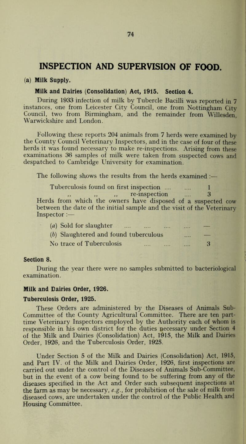 INSPECTION AND SUPERVISION OF FOOD. (a) Milk Supply. Milk and Dairies (Consolidation) Act, 1915. Section 4. During 1933 infection of milk by Tubercle Bacilli was reported in 7 instances, one from Leicester City Council, one from Nottingham City Council, two from Birmingham, and the remainder from Willesden, Warwickshire and London. Following these reports 204 animals from 7 herds were examined by the County Council Veterinary Inspectors, and in the case of four of these herds it was found necessary to make re-inspections. Arising from these examinations 36 samples of milk were taken from suspected cows and despatched to Cambridge University for examination. The following shows the results from the herds examined :— Tuberculosis found on first inspection .... .... 1 ,, ,, ,, re-inspection .... 3 Herds from which the owners have disposed of a suspected cow between the date of the initial sample and the visit of the Veterinary Inspector :— (а) Sold for slaughter (б) Slaughtered and found tuberculous No trace of Tuberculosis . 3 Section 8. During the year there were no samples submitted to bacteriological examination. Milk and Dairies Order, 1926. Tuberculosis Order, 1925. These Orders are administered by the Diseases of Animals Sub- Committee of the County Agricultural Committee. There are ten part- time Veterinary Inspectors employed by the Authority each of whom is responsible in his own district for the duties necessary under Section 4 of the Milk and Dairies (Consolidation) Act, 1915, the Milk and Dairies Order, 1926, and the Tuberculosis Order, 1925. Under Section 5 of the Milk and Dairies (Consolidation) Act, 1915, and Part IV. of the Milk and Dairies Order, 1926, first inspections are carried out under the control of the Diseases of Animals Sub-Committee, but in the event of a cow being found to be suffering from any of the diseases specified in the Act and Order such subsequent inspections at the farm as may be necessary, e.g., for prohibition of the sale of milk from diseased cows, are undertaken under the control of the Public Health and Housing Committee.