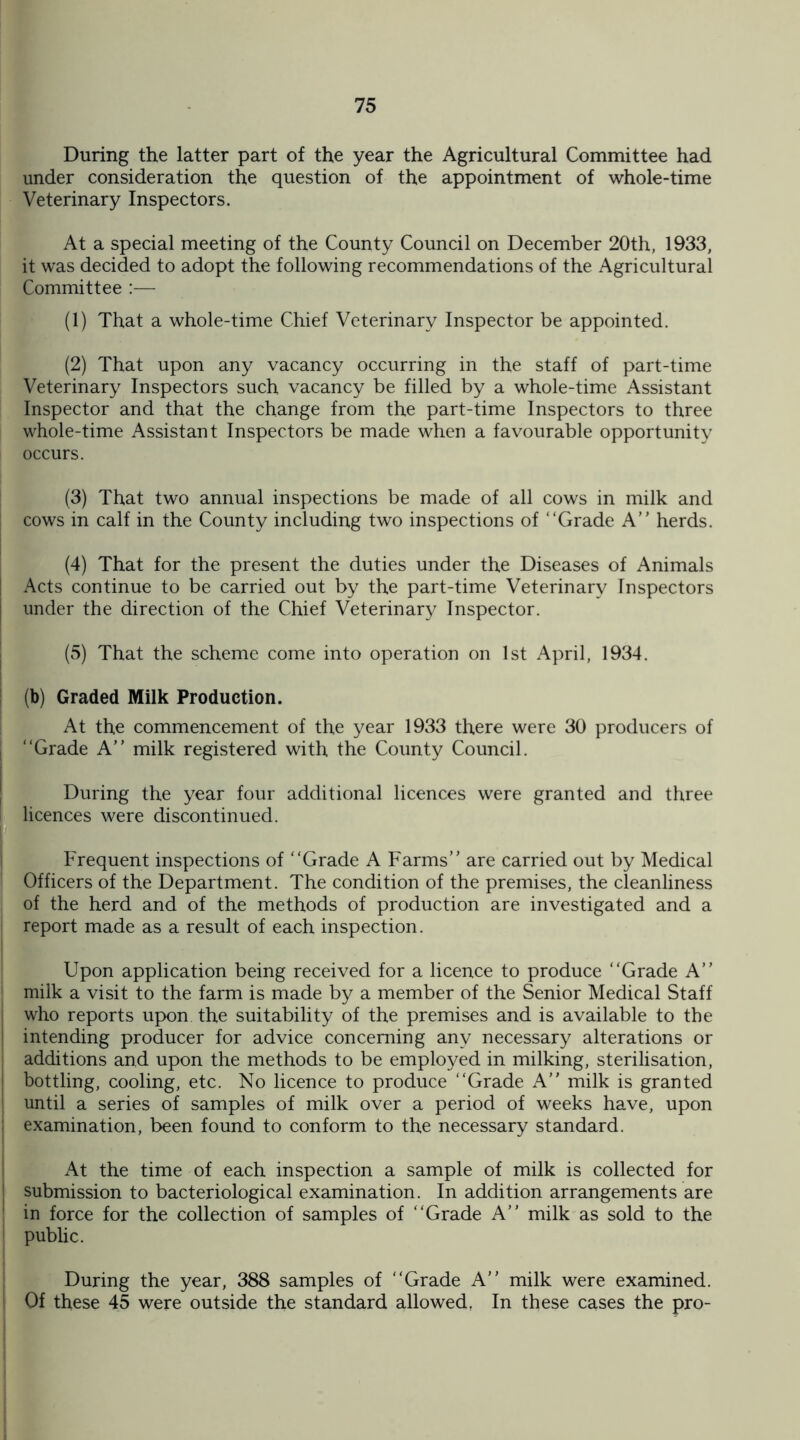 During the latter part of the year the Agricultural Committee had under consideration the question of the appointment of whole-time Veterinary Inspectors. At a special meeting of the County Council on December 20th, 1933, it was decided to adopt the following recommendations of the Agricultural Committee :— (1) That a whole-time Chief Veterinary Inspector be appointed. (2) That upon any vacancy occurring in the staff of part-time Veterinary Inspectors such vacancy be filled by a whole-time Assistant Inspector and that the change from the part-time Inspectors to three whole-time Assistant Inspectors be made when a favourable opportunity occurs. (3) That two annual inspections be made of all cows in milk and cows in calf in the County including two inspections of “Grade A” herds. (4) That for the present the duties under the Diseases of Animals Acts continue to be carried out by the part-time Veterinary Inspectors under the direction of the Chief Veterinary Inspector. (5) That the scheme come into operation on 1st April, 1934. (b) Graded Milk Production. At the commencement of the year 1933 there were 30 producers of “Grade A” milk registered with the County Council. During the year four additional licences were granted and three licences were discontinued. Frequent inspections of “Grade A Farms” are carried out by Medical Officers of the Department. The condition of the premises, the cleanliness of the herd and of the methods of production are investigated and a | report made as a result of each inspection. Upon application being received for a licence to produce “Grade A” milk a visit to the farm is made by a member of the Senior Medical Staff who reports upon the suitability of the premises and is available to the intending producer for advice concerning any necessary alterations or additions and upon the methods to be employed in milking, sterilisation, bottling, cooling, etc. No licence to produce “Grade A” milk is granted until a series of samples of milk over a period of weeks have, upon I examination, been found to conform to the necessary standard. At the time of each inspection a sample of milk is collected for | submission to bacteriological examination. In addition arrangements are in force for the collection of samples of “Grade A” milk as sold to the public. During the year, 388 samples of “Grade A” milk were examined. Of these 45 were outside the standard allowed, In these cases the pro-