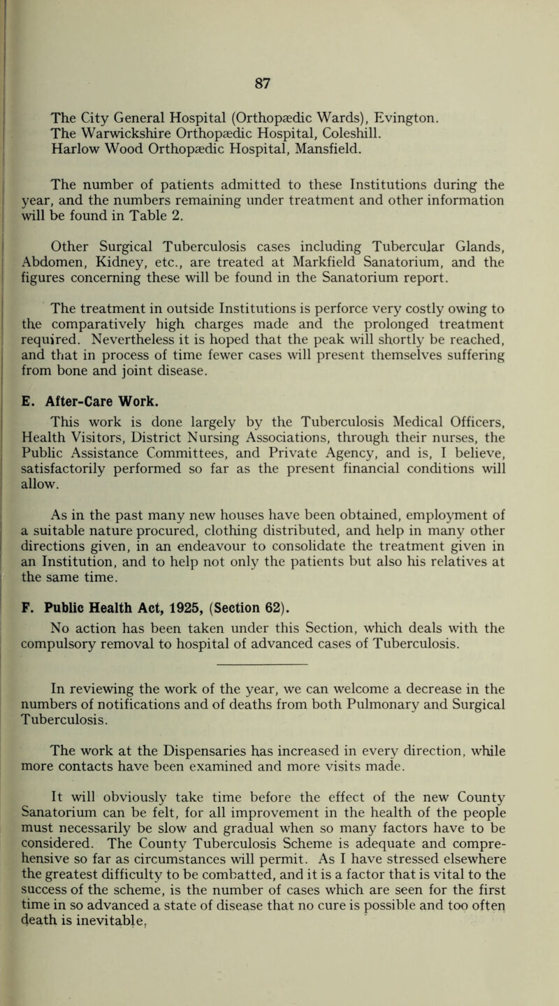 The City General Hospital (Orthopaedic Wards), Evington. The Warwickshire Orthopaedic Hospital, Coleshill. Harlow Wood Orthopaedic Hospital, Mansfield. The number of patients admitted to these Institutions during the year, and the numbers remaining under treatment and other information will be found in Table 2. Other Surgical Tuberculosis cases including Tubercular Glands, Abdomen, Kidney, etc., are treated at Markfield Sanatorium, and the figures concerning these will be found in the Sanatorium report. The treatment in outside Institutions is perforce very costly owing to the comparatively high charges made and the prolonged treatment required. Nevertheless it is hoped that the peak will shortly be reached, and that in process of time fewer cases will present themselves suffering from bone and joint disease. E. After-Care Work. This work is done largely by the Tuberculosis Medical Officers, Health Visitors, District Nursing Associations, through their nurses, the Public Assistance Committees, and Private Agency, and is, I believe, satisfactorily performed so far as the present financial conditions will allow. As in the past many new houses have been obtained, employment of a suitable nature procured, clothing distributed, and help in many other directions given, in an endeavour to consolidate the treatment given in an Institution, and to help not only the patients but also his relatives at the same time. F. Public Health Act, 1925, (Section 62). No action has been taken under this Section, which deals with the compulsory removal to hospital of advanced cases of Tuberculosis. In reviewing the work of the year, we can welcome a decrease in the numbers of notifications and of deaths from both Pulmonary and Surgical Tuberculosis. The work at the Dispensaries has increased in every direction, while more contacts have been examined and more visits made. It will obviously take time before the effect of the new County Sanatorium can be felt, for all improvement in the health of the people must necessarily be slow and gradual when so many factors have to be considered. The County Tuberculosis Scheme is adequate and compre¬ hensive so far as circumstances will permit. As I have stressed elsewhere the greatest difficulty to be combatted, and it is a factor that is vital to the success of the scheme, is the number of cases which are seen for the first time in so advanced a state of disease that no cure is possible and too often death is inevitable,