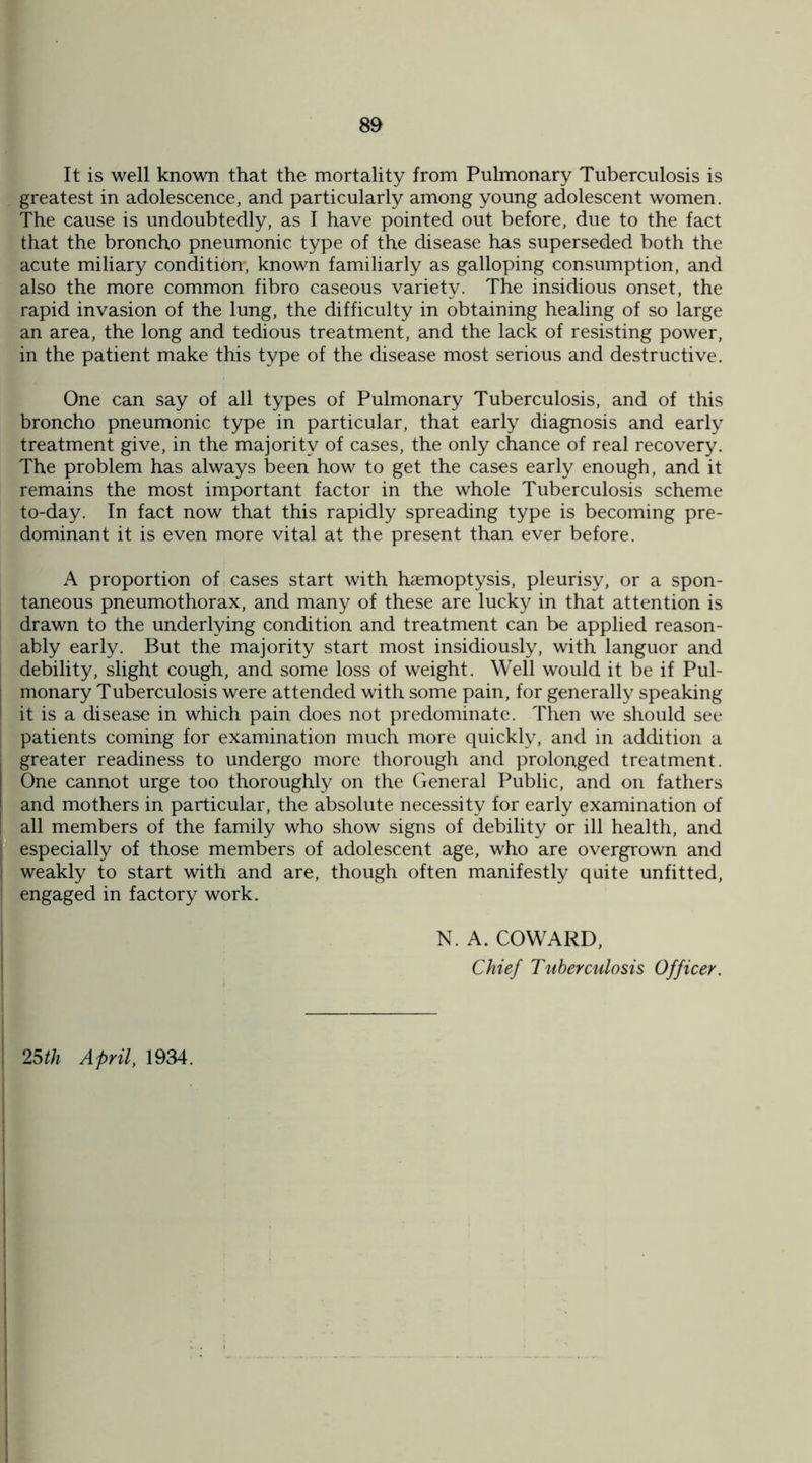 It is well known that the mortality from Pulmonary Tuberculosis is greatest in adolescence, and particularly among young adolescent women. The cause is undoubtedly, as I have pointed out before, due to the fact that the broncho pneumonic type of the disease has superseded both the acute miliary condition*, known familiarly as galloping consumption, and also the more common fibro caseous variety. The insidious onset, the rapid invasion of the lung, the difficulty in obtaining healing of so large an area, the long and tedious treatment, and the lack of resisting power, in the patient make this type of the disease most serious and destructive. One can say of all types of Pulmonary Tuberculosis, and of this broncho pneumonic type in particular, that early diagnosis and early treatment give, in the majority of cases, the only chance of real recovery. The problem has always been how to get the cases early enough, and it remains the most important factor in the whole Tuberculosis scheme to-day. In fact now that this rapidly spreading type is becoming pre¬ dominant it is even more vital at the present than ever before. A proportion of cases start with haemoptysis, pleurisy, or a spon¬ taneous pneumothorax, and many of these are lucky in that attention is drawn to the underlying condition and treatment can be applied reason¬ ably early. But the majority start most insidiously, with languor and debility, slight cough, and some loss of weight. Well would it be if Pul¬ monary Tuberculosis were attended with some pain, for generally speaking it is a disease in which pain does not predominate. Then we should see patients coming for examination much more quickly, and in addition a greater readiness to undergo more thorough and prolonged treatment. One cannot urge too thoroughly on the General Public, and on fathers and mothers in particular, the absolute necessity for early examination of all members of the family who show signs of debility or ill health, and especially of those members of adolescent age, who are overgrown and weakly to start with and are, though often manifestly quite unfitted, engaged in factory work. N. A. COWARD, Chief Tuberculosis Officer. 25th April, 1934.
